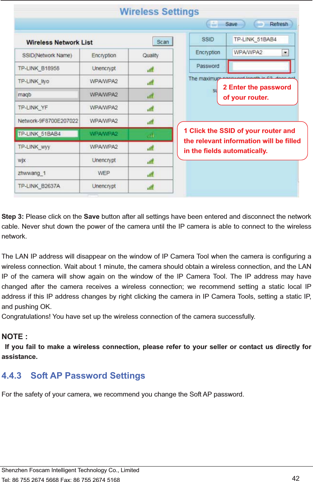   Shenzhen Foscam Intelligent Technology Co., Limited Tel: 86 755 2674 5668 Fax: 86 755 2674 5168   42   Step 3: Please click on the Save button after all settings have been entered and disconnect the network cable. Never shut down the power of the camera until the IP camera is able to connect to the wireless network.  The LAN IP address will disappear on the window of IP Camera Tool when the camera is configuring a wireless connection. Wait about 1 minute, the camera should obtain a wireless connection, and the LAN IP of the camera will show again on the window of the IP Camera Tool. The IP address may have changed after the camera receives a wireless connection; we recommend setting a static local IP address if this IP address changes by right clicking the camera in IP Camera Tools, setting a static IP, and pushing OK.   Congratulations! You have set up the wireless connection of the camera successfully.    NOTE :   If you fail to make a wireless connection, please refer to your seller or contact us directly for assistance. 4.4.3  Soft AP Password Settings For the safety of your camera, we recommend you change the Soft AP password.  1 Click the SSID of your router and the relevant information will be filled in the fields automatically. 2 Enter the password of your router. 