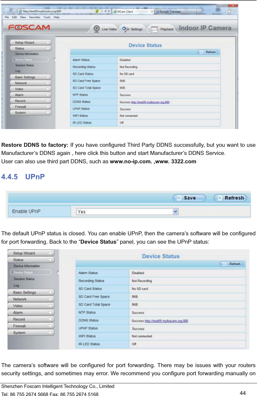  Shenzhen Foscam Intelligent Technology Co., Limited Tel: 86 755 2674 5668 Fax: 86 755 2674 5168   44   Restore DDNS to factory: If you have configured Third Party DDNS successfully, but you want to use Manufacturer&rsquo;s DDNS again , here click this button and start Manufacturer&rsquo;s DDNS Service. User can also use third part DDNS, such as www.no-ip.com. ,www. 3322.com 4.4.5  UPnP   The default UPnP status is closed. You can enable UPnP, then the camera&rsquo;s software will be configured for port forwarding. Back to the &ldquo;Device Status&rdquo; panel, you can see the UPnP status:   The camera&rsquo;s software will be configured for port forwarding. There may be issues with your routers security settings, and sometimes may error. We recommend you configure port forwarding manually on 
