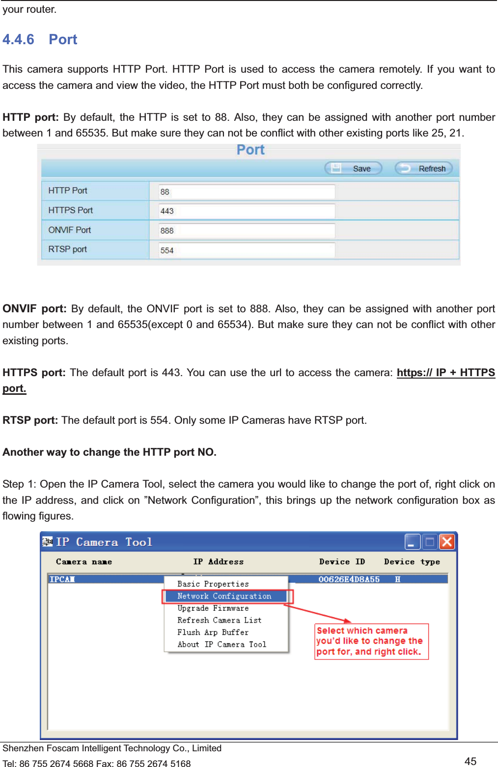   Shenzhen Foscam Intelligent Technology Co., Limited Tel: 86 755 2674 5668 Fax: 86 755 2674 5168   45 your router. 4.4.6  Port This camera supports HTTP Port. HTTP Port is used to access the camera remotely. If you want to access the camera and view the video, the HTTP Port must both be configured correctly.  HTTP port: By default, the HTTP is set to 88. Also, they can be assigned with another port number between 1 and 65535. But make sure they can not be conflict with other existing ports like 25, 21.    ONVIF port: By default, the ONVIF port is set to 888. Also, they can be assigned with another port number between 1 and 65535(except 0 and 65534). But make sure they can not be conflict with other existing ports.  HTTPS port: The default port is 443. You can use the url to access the camera: https:// IP + HTTPS port.  RTSP port: The default port is 554. Only some IP Cameras have RTSP port.  Another way to change the HTTP port NO.  Step 1: Open the IP Camera Tool, select the camera you would like to change the port of, right click on the IP address, and click on &rdquo;Network Configuration&rdquo;, this brings up the network configuration box as flowing figures.  