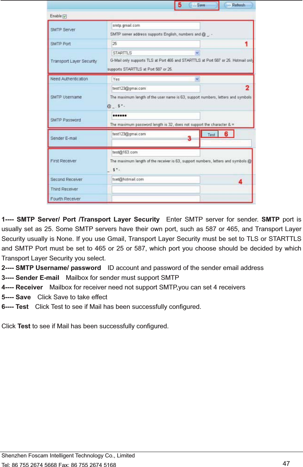   Shenzhen Foscam Intelligent Technology Co., Limited Tel: 86 755 2674 5668 Fax: 86 755 2674 5168   47   1---- SMTP Server/ Port /Transport Layer Security  Enter SMTP server for sender. SMTP port is usually set as 25. Some SMTP servers have their own port, such as 587 or 465, and Transport Layer Security usually is None. If you use Gmail, Transport Layer Security must be set to TLS or STARTTLS and SMTP Port must be set to 465 or 25 or 587, which port you choose should be decided by which Transport Layer Security you select. 2---- SMTP Username/ password    ID account and password of the sender email address 3---- Sender E-mail    Mailbox for sender must support SMTP 4---- Receiver    Mailbox for receiver need not support SMTP,you can set 4 receivers     5---- Save    Click Save to take effect 6---- Test    Click Test to see if Mail has been successfully configured.  Click Test to see if Mail has been successfully configured. 