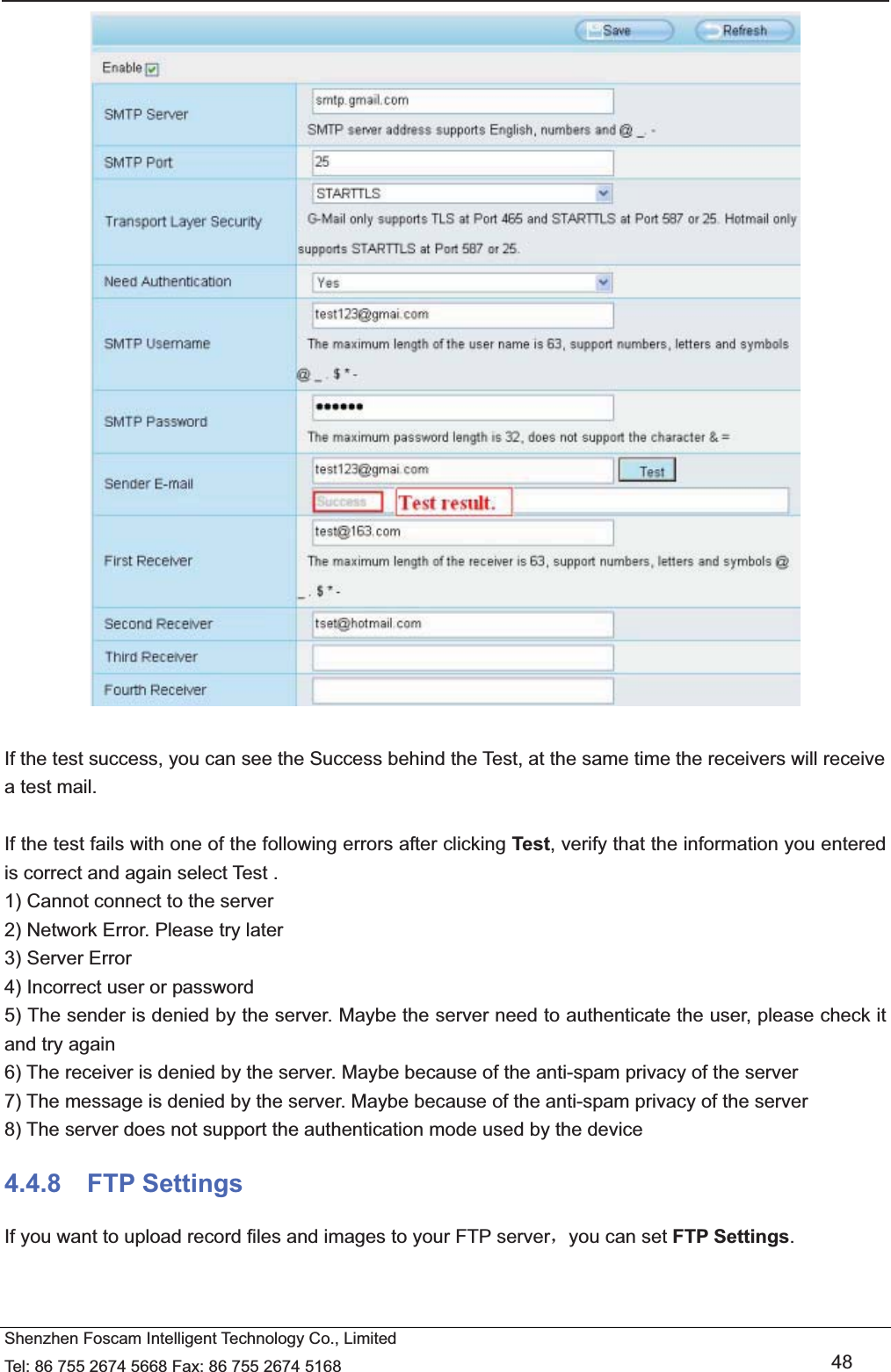   Shenzhen Foscam Intelligent Technology Co., Limited Tel: 86 755 2674 5668 Fax: 86 755 2674 5168   48   If the test success, you can see the Success behind the Test, at the same time the receivers will receive a test mail.  If the test fails with one of the following errors after clicking Test, verify that the information you entered is correct and again select Test . 1) Cannot connect to the server 2) Network Error. Please try later 3) Server Error 4) Incorrect user or password 5) The sender is denied by the server. Maybe the server need to authenticate the user, please check it and try again 6) The receiver is denied by the server. Maybe because of the anti-spam privacy of the server 7) The message is denied by the server. Maybe because of the anti-spam privacy of the server 8) The server does not support the authentication mode used by the device 4.4.8  FTP Settings If you want to upload record files and images to your FTP serverˈyou can set FTP Settings. 