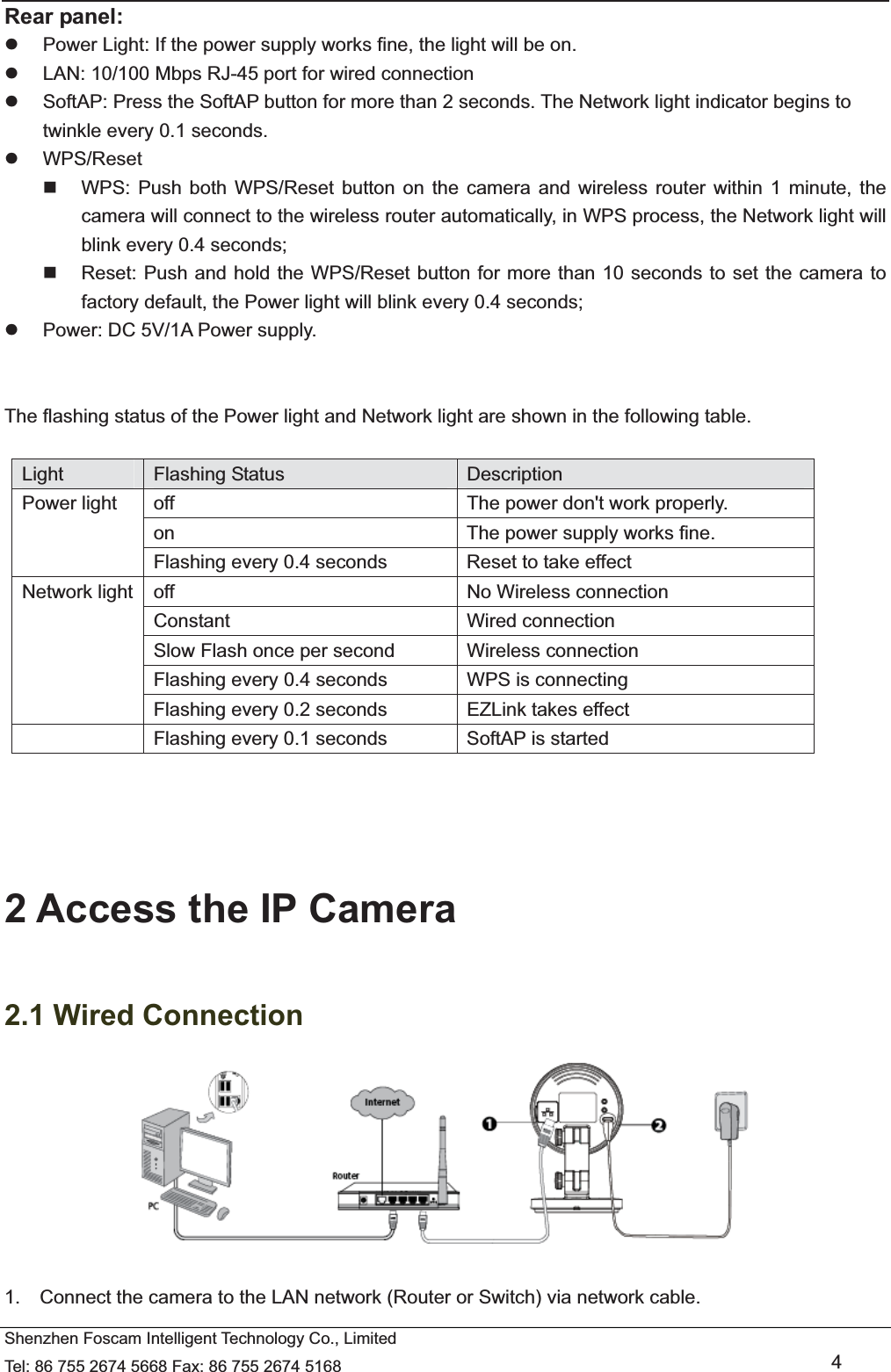  Shenzhen Foscam Intelligent Technology Co., Limited Tel: 86 755 2674 5668 Fax: 86 755 2674 5168   4 Rear panel: z  Power Light: If the power supply works fine, the light will be on. z  LAN: 10/100 Mbps RJ-45 port for wired connection z  SoftAP: Press the SoftAP button for more than 2 seconds. The Network light indicator begins to twinkle every 0.1 seconds.     z WPS/Reset   WPS: Push both WPS/Reset button on the camera and wireless router within 1 minute, the camera will connect to the wireless router automatically, in WPS process, the Network light will blink every 0.4 seconds;     Reset: Push and hold the WPS/Reset button for more than 10 seconds to set the camera to factory default, the Power light will blink every 0.4 seconds; z  Power: DC 5V/1A Power supply.   The flashing status of the Power light and Network light are shown in the following table.    Light  Flashing Status  Description Power light  off  The power don't work properly. on  The power supply works fine. Flashing every 0.4 seconds      Reset to take effect Network light  off  No Wireless connection Constant Wired connection Slow Flash once per second          Wireless connection Flashing every 0.4 seconds  WPS is connecting Flashing every 0.2 seconds  EZLink takes effect   Flashing every 0.1 seconds  SoftAP is started     2 Access the IP Camera   2.1 Wired Connection   1.    Connect the camera to the LAN network (Router or Switch) via network cable.             