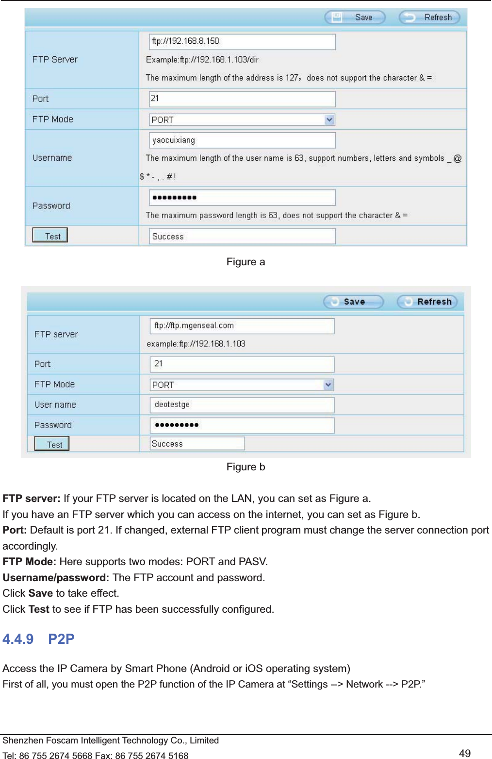   Shenzhen Foscam Intelligent Technology Co., Limited Tel: 86 755 2674 5668 Fax: 86 755 2674 5168   49  Figure a   Figure b  FTP server: If your FTP server is located on the LAN, you can set as Figure a.   If you have an FTP server which you can access on the internet, you can set as Figure b.   Port: Default is port 21. If changed, external FTP client program must change the server connection port accordingly. FTP Mode: Here supports two modes: PORT and PASV. Username/password: The FTP account and password. Click Save to take effect. Click Test to see if FTP has been successfully configured. 4.4.9  P2P Access the IP Camera by Smart Phone (Android or iOS operating system) First of all, you must open the P2P function of the IP Camera at &ldquo;Settings --> Network --> P2P.&rdquo;   