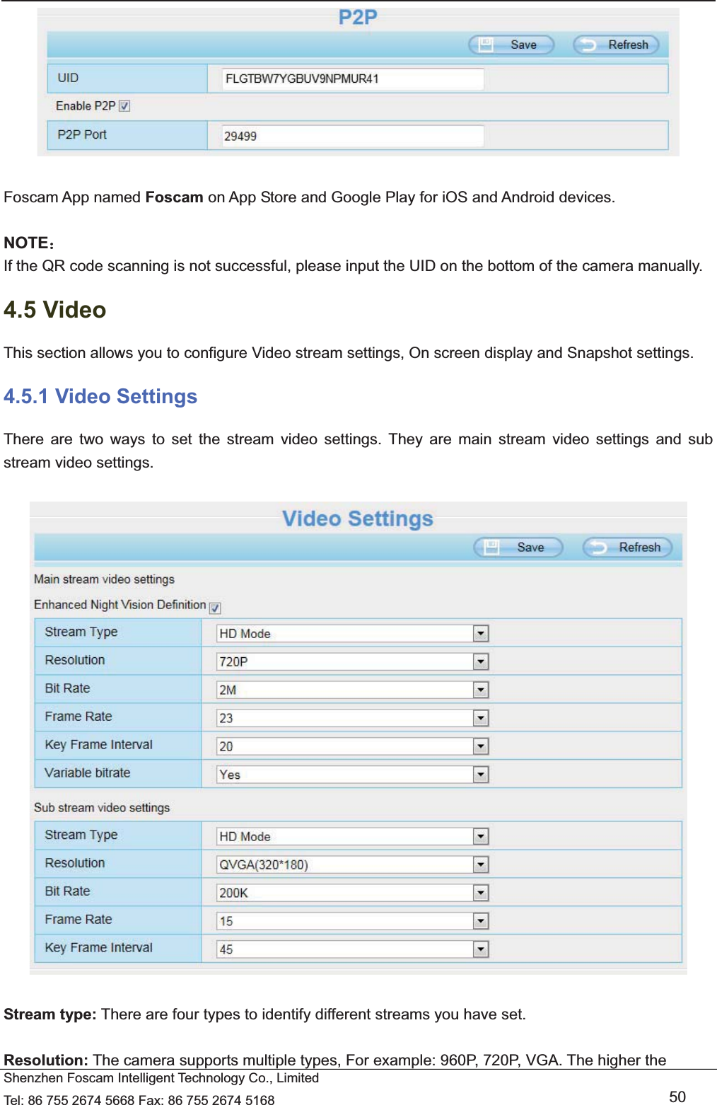   Shenzhen Foscam Intelligent Technology Co., Limited Tel: 86 755 2674 5668 Fax: 86 755 2674 5168   50   Foscam App named Foscam on App Store and Google Play for iOS and Android devices.  NOTE˖ If the QR code scanning is not successful, please input the UID on the bottom of the camera manually. 4.5 Video This section allows you to configure Video stream settings, On screen display and Snapshot settings.   4.5.1 Video Settings There are two ways to set the stream video settings. They are main stream video settings and sub stream video settings.    Stream type: There are four types to identify different streams you have set.  Resolution: The camera supports multiple types, For example: 960P, 720P, VGA. The higher the 