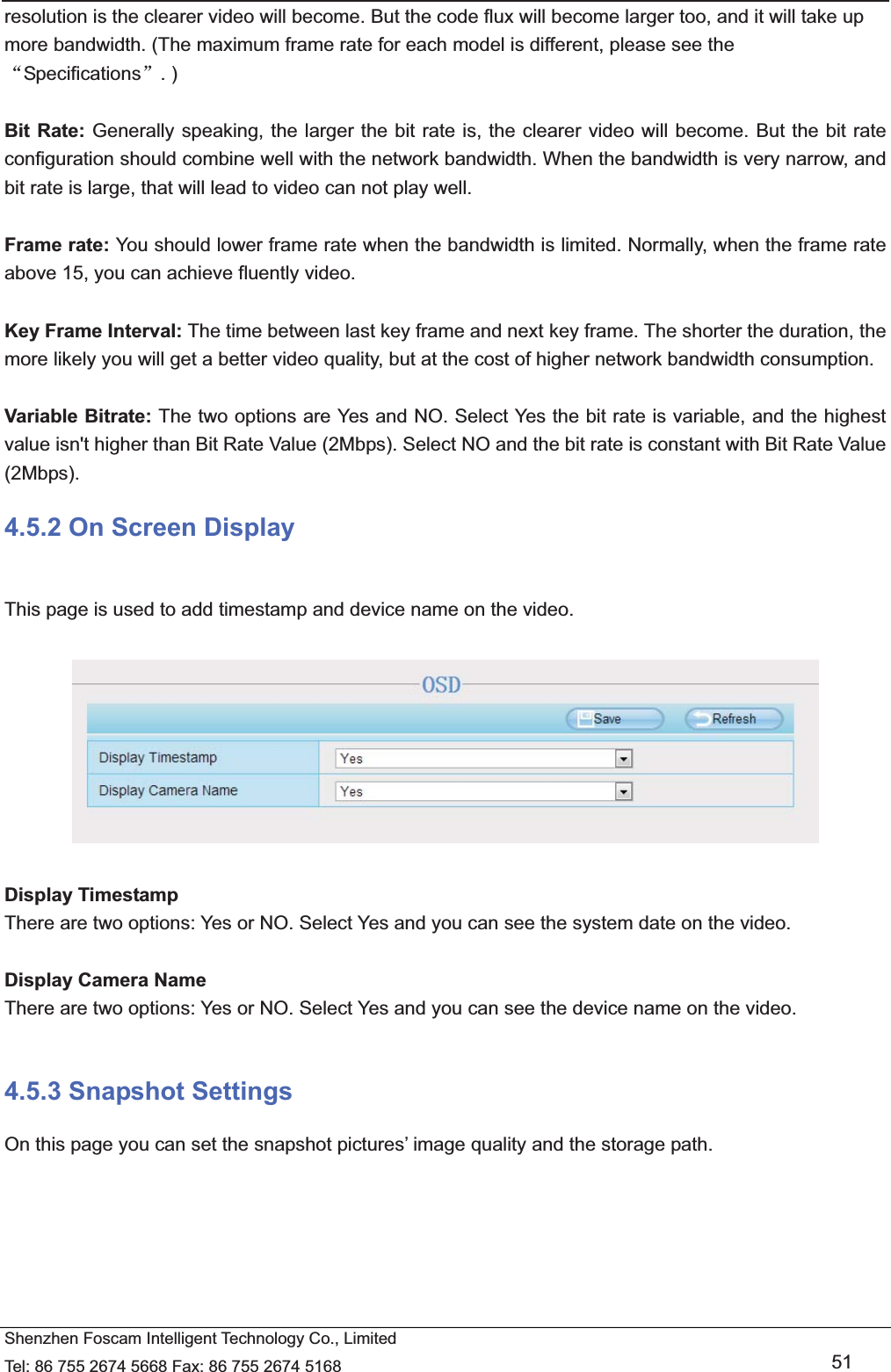   Shenzhen Foscam Intelligent Technology Co., Limited Tel: 86 755 2674 5668 Fax: 86 755 2674 5168   51 resolution is the clearer video will become. But the code flux will become larger too, and it will take up more bandwidth. (The maximum frame rate for each model is different, please see the ĀSpecificationsā. )  Bit Rate: Generally speaking, the larger the bit rate is, the clearer video will become. But the bit rate configuration should combine well with the network bandwidth. When the bandwidth is very narrow, and bit rate is large, that will lead to video can not play well.    Frame rate: You should lower frame rate when the bandwidth is limited. Normally, when the frame rate above 15, you can achieve fluently video.  Key Frame Interval: The time between last key frame and next key frame. The shorter the duration, the more likely you will get a better video quality, but at the cost of higher network bandwidth consumption.  Variable Bitrate: The two options are Yes and NO. Select Yes the bit rate is variable, and the highest value isn't higher than Bit Rate Value (2Mbps). Select NO and the bit rate is constant with Bit Rate Value (2Mbps). 4.5.2 On Screen Display  This page is used to add timestamp and device name on the video.    Display Timestamp There are two options: Yes or NO. Select Yes and you can see the system date on the video.  Display Camera Name There are two options: Yes or NO. Select Yes and you can see the device name on the video.  4.5.3 Snapshot Settings On this page you can set the snapshot pictures&rsquo; image quality and the storage path. 