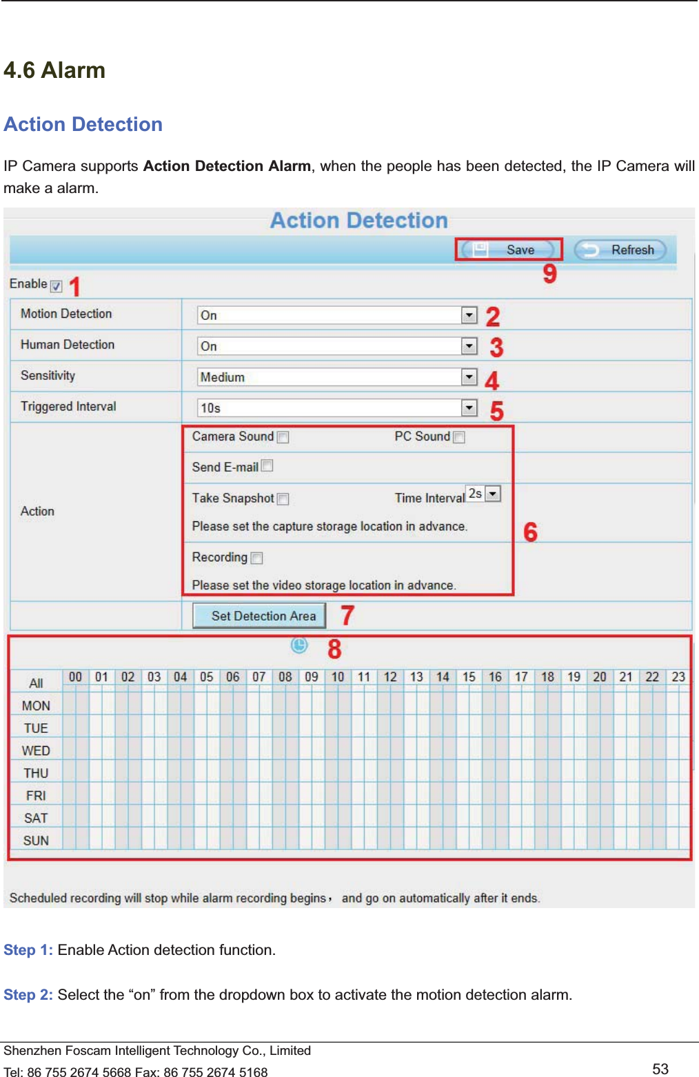   Shenzhen Foscam Intelligent Technology Co., Limited Tel: 86 755 2674 5668 Fax: 86 755 2674 5168   53   4.6 Alarm Action Detection IP Camera supports Action Detection Alarm, when the people has been detected, the IP Camera will make a alarm.   Step 1: Enable Action detection function.  Step 2: Select the &ldquo;on&rdquo; from the dropdown box to activate the motion detection alarm.    