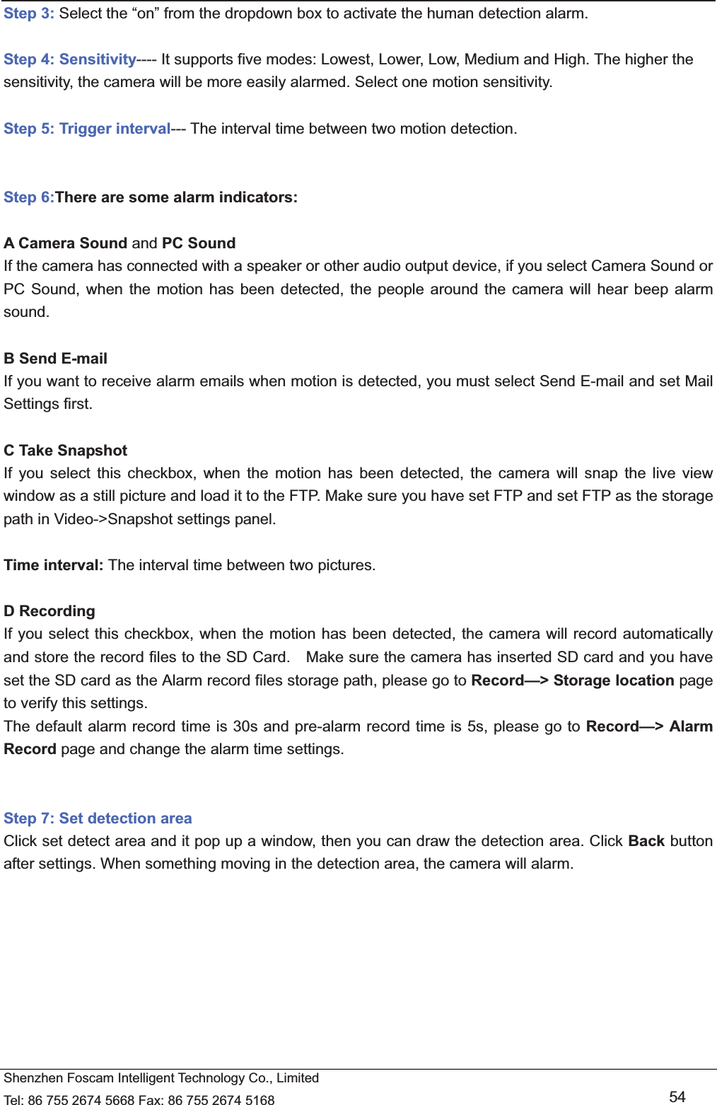   Shenzhen Foscam Intelligent Technology Co., Limited Tel: 86 755 2674 5668 Fax: 86 755 2674 5168   54 Step 3: Select the &ldquo;on&rdquo; from the dropdown box to activate the human detection alarm.    Step 4: Sensitivity---- It supports five modes: Lowest, Lower, Low, Medium and High. The higher the sensitivity, the camera will be more easily alarmed. Select one motion sensitivity.  Step 5: Trigger interval--- The interval time between two motion detection.     Step 6:There are some alarm indicators:  A Camera Sound and PC Sound If the camera has connected with a speaker or other audio output device, if you select Camera Sound or PC Sound, when the motion has been detected, the people around the camera will hear beep alarm sound.  B Send E-mail If you want to receive alarm emails when motion is detected, you must select Send E-mail and set Mail Settings first.    C Take Snapshot If you select this checkbox, when the motion has been detected, the camera will snap the live view window as a still picture and load it to the FTP. Make sure you have set FTP and set FTP as the storage path in Video->Snapshot settings panel.  Time interval: The interval time between two pictures.  D Recording If you select this checkbox, when the motion has been detected, the camera will record automatically and store the record files to the SD Card.    Make sure the camera has inserted SD card and you have set the SD card as the Alarm record files storage path, please go to Record&mdash;> Storage location page to verify this settings. The default alarm record time is 30s and pre-alarm record time is 5s, please go to Record&mdash;> Alarm Record page and change the alarm time settings.   Step 7: Set detection area Click set detect area and it pop up a window, then you can draw the detection area. Click Back button after settings. When something moving in the detection area, the camera will alarm.  