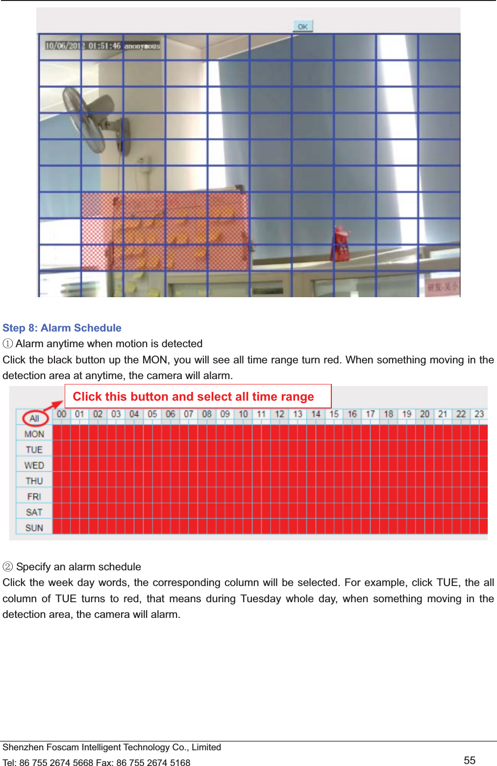   Shenzhen Foscam Intelligent Technology Co., Limited Tel: 86 755 2674 5668 Fax: 86 755 2674 5168   55   Step 8: Alarm Schedule  Alarm anytime when motion is detectedķ Click the black button up the MON, you will see all time range turn red. When something moving in the detection area at anytime, the camera will alarm.    Specify an alarm scheduleĸ Click the week day words, the corresponding column will be selected. For example, click TUE, the all column of TUE turns to red, that means during Tuesday whole day, when something moving in the detection area, the camera will alarm. Click this button and select all time range 