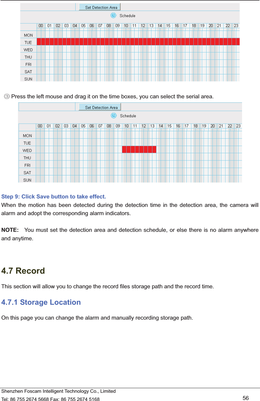   Shenzhen Foscam Intelligent Technology Co., Limited Tel: 86 755 2674 5668 Fax: 86 755 2674 5168   56      Press the left mouse and drag it on the time boxes, you can select the serial areaĹ.   Step 9: Click Save button to take effect.   When the motion has been detected during the detection time in the detection area, the camera will alarm and adopt the corresponding alarm indicators.  NOTE:  You must set the detection area and detection schedule, or else there is no alarm anywhere and anytime.   4.7 Record This section will allow you to change the record files storage path and the record time. 4.7.1 Storage Location On this page you can change the alarm and manually recording storage path. 