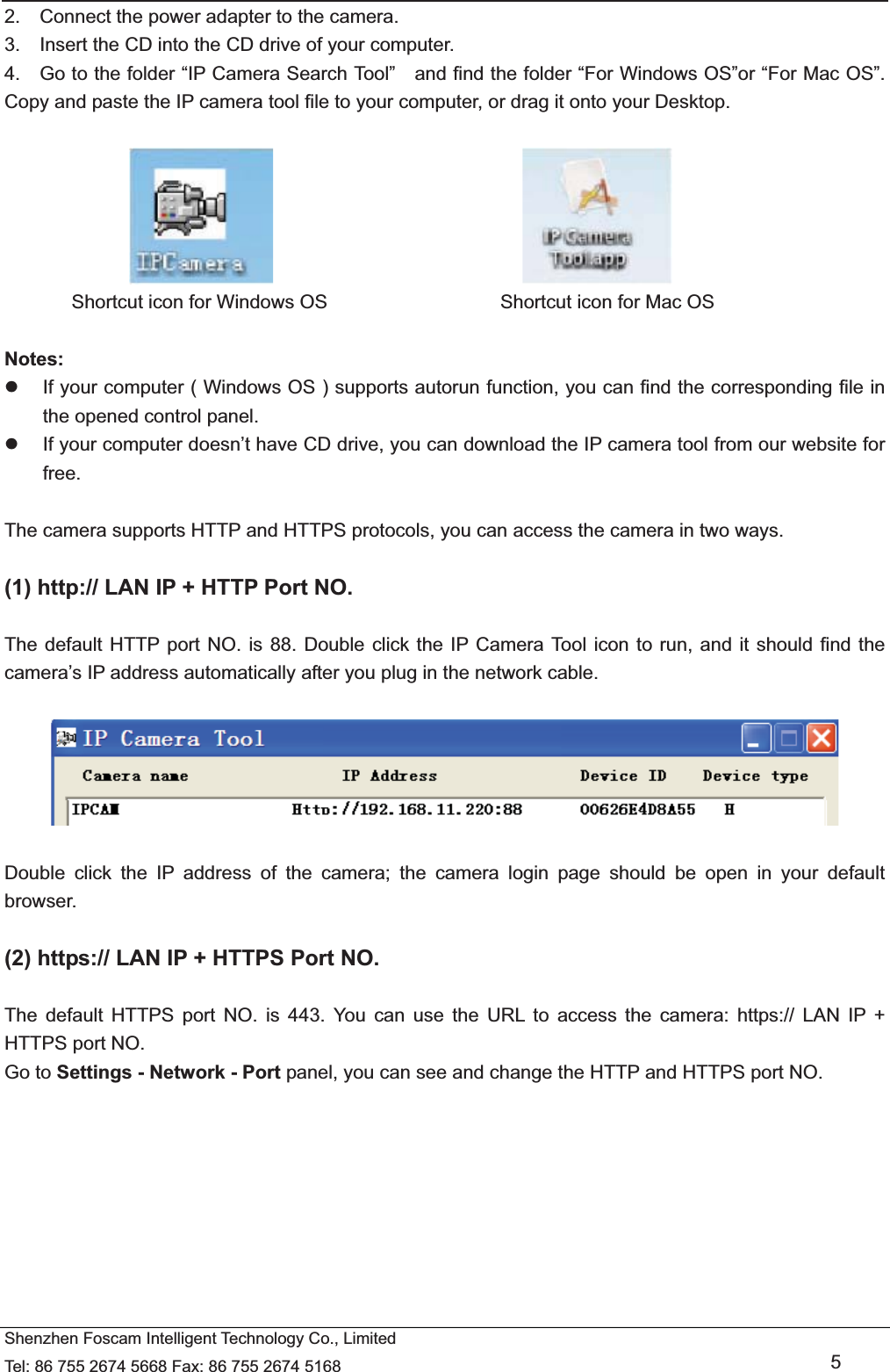  Shenzhen Foscam Intelligent Technology Co., Limited Tel: 86 755 2674 5668 Fax: 86 755 2674 5168   5 2.    Connect the power adapter to the camera. 3.    Insert the CD into the CD drive of your computer. 4.    Go to the folder &ldquo;IP Camera Search Tool&rdquo;    and find the folder &ldquo;For Windows OS&rdquo;or &ldquo;For Mac OS&rdquo;. Copy and paste the IP camera tool file to your computer, or drag it onto your Desktop.                                                   Shortcut icon for Windows OS                  Shortcut icon for Mac OS  Notes:  z  If your computer ( Windows OS ) supports autorun function, you can find the corresponding file in the opened control panel.   z  If your computer doesn&rsquo;t have CD drive, you can download the IP camera tool from our website for free.  The camera supports HTTP and HTTPS protocols, you can access the camera in two ways.  (1) http:// LAN IP + HTTP Port NO.  The default HTTP port NO. is 88. Double click the IP Camera Tool icon to run, and it should find the camera&rsquo;s IP address automatically after you plug in the network cable.    Double click the IP address of the camera; the camera login page should be open in your default browser.  (2) https:// LAN IP + HTTPS Port NO.  The default HTTPS port NO. is 443. You can use the URL to access the camera: https:// LAN IP + HTTPS port NO. Go to Settings - Network - Port panel, you can see and change the HTTP and HTTPS port NO.    