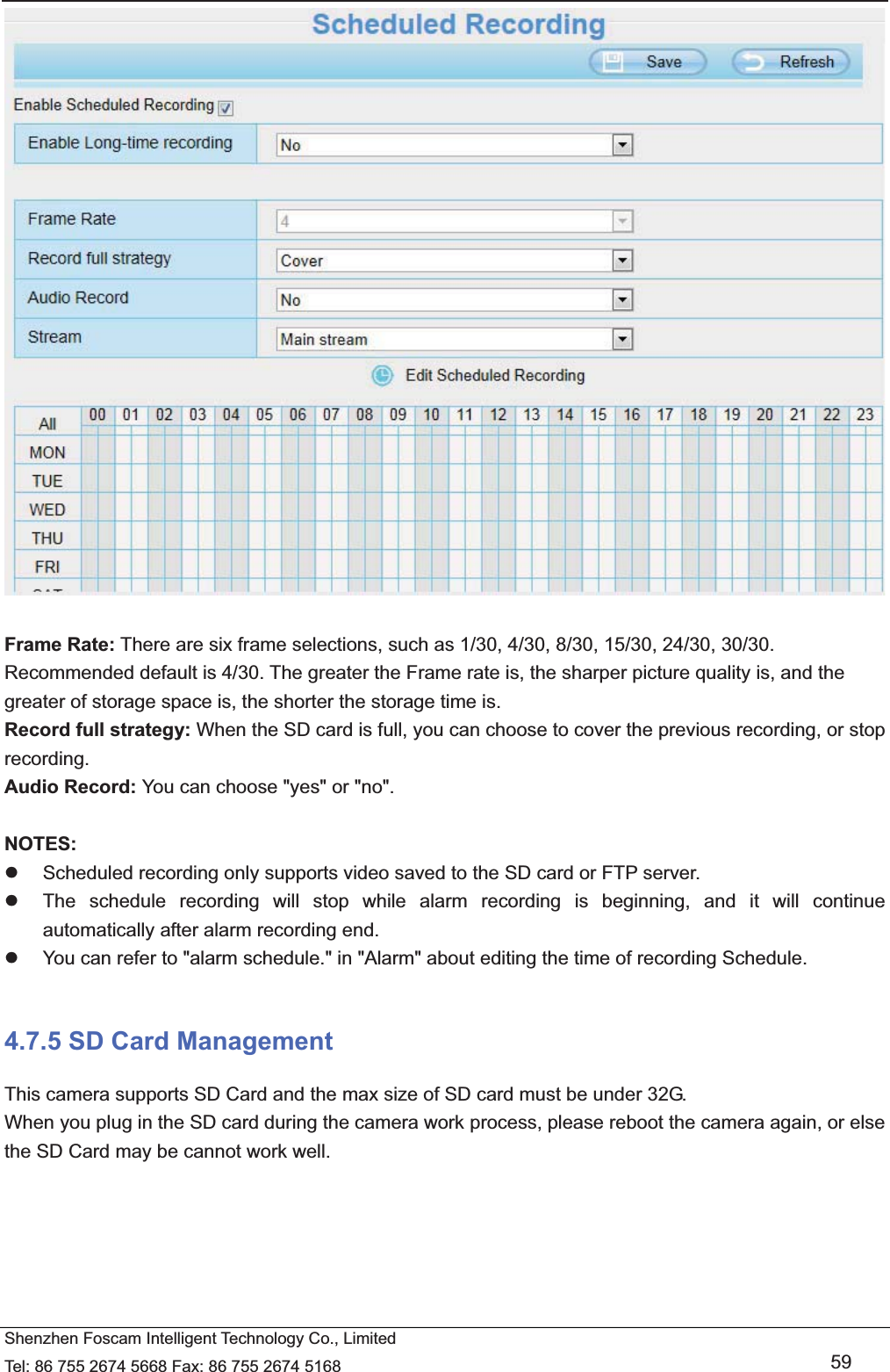   Shenzhen Foscam Intelligent Technology Co., Limited Tel: 86 755 2674 5668 Fax: 86 755 2674 5168   59   Frame Rate: There are six frame selections, such as 1/30, 4/30, 8/30, 15/30, 24/30, 30/30. Recommended default is 4/30. The greater the Frame rate is, the sharper picture quality is, and the greater of storage space is, the shorter the storage time is. Record full strategy: When the SD card is full, you can choose to cover the previous recording, or stop recording. Audio Record: You can choose "yes" or "no".  NOTES: z  Scheduled recording only supports video saved to the SD card or FTP server.   z  The schedule recording will stop while alarm recording is beginning, and it will continue automatically after alarm recording end. z  You can refer to "alarm schedule." in "Alarm" about editing the time of recording Schedule.  4.7.5 SD Card Management This camera supports SD Card and the max size of SD card must be under 32G. When you plug in the SD card during the camera work process, please reboot the camera again, or else the SD Card may be cannot work well.  