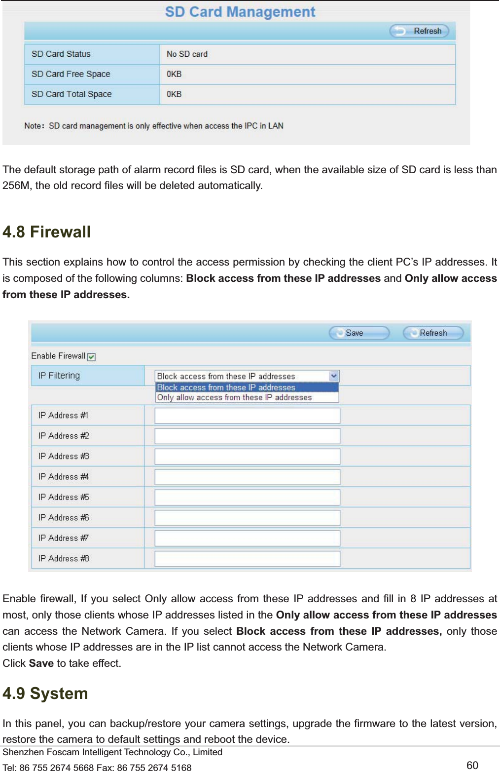   Shenzhen Foscam Intelligent Technology Co., Limited Tel: 86 755 2674 5668 Fax: 86 755 2674 5168   60   The default storage path of alarm record files is SD card, when the available size of SD card is less than 256M, the old record files will be deleted automatically.  4.8 Firewall   This section explains how to control the access permission by checking the client PC&rsquo;s IP addresses. It is composed of the following columns: Block access from these IP addresses and Only allow access from these IP addresses.    Enable firewall, If you select Only allow access from these IP addresses and fill in 8 IP addresses at most, only those clients whose IP addresses listed in the Only allow access from these IP addresses can access the Network Camera. If you select Block access from these IP addresses, only those clients whose IP addresses are in the IP list cannot access the Network Camera. Click Save to take effect. 4.9 System In this panel, you can backup/restore your camera settings, upgrade the firmware to the latest version, restore the camera to default settings and reboot the device. 