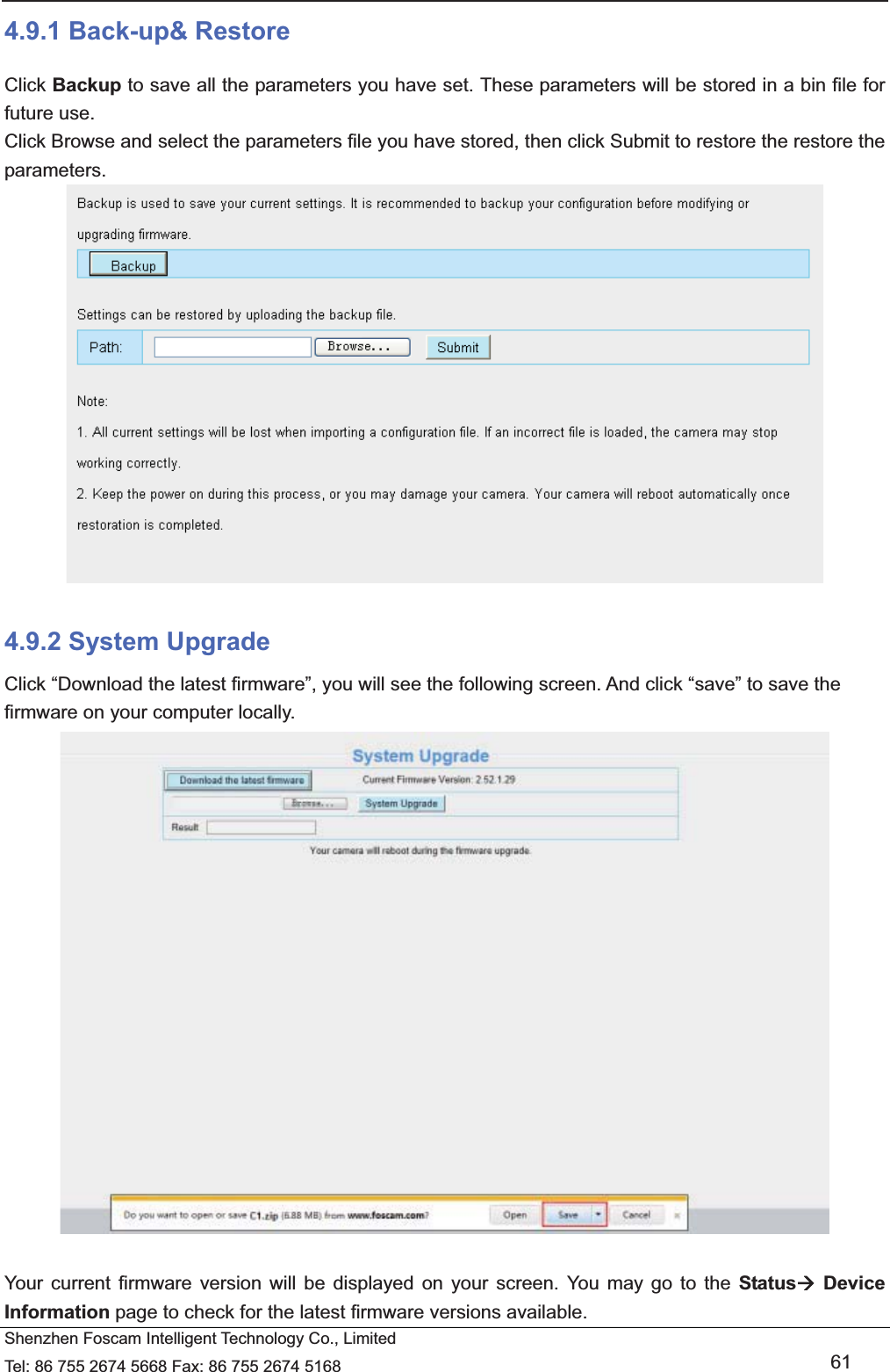   Shenzhen Foscam Intelligent Technology Co., Limited Tel: 86 755 2674 5668 Fax: 86 755 2674 5168   61 4.9.1 Back-up&amp; Restore Click Backup to save all the parameters you have set. These parameters will be stored in a bin file for future use. Click Browse and select the parameters file you have stored, then click Submit to restore the restore the parameters.   4.9.2 System Upgrade Click &ldquo;Download the latest firmware&rdquo;, you will see the following screen. And click &ldquo;save&rdquo; to save the firmware on your computer locally.   Your current firmware version will be displayed on your screen. You may go to the Status&AElig; Device Information page to check for the latest firmware versions available. 
