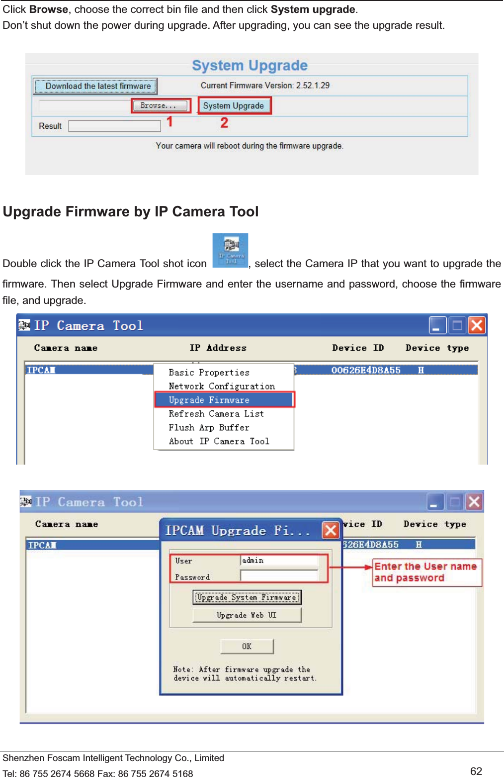   Shenzhen Foscam Intelligent Technology Co., Limited Tel: 86 755 2674 5668 Fax: 86 755 2674 5168   62 Click Browse, choose the correct bin file and then click System upgrade.  Don&rsquo;t shut down the power during upgrade. After upgrading, you can see the upgrade result.    Upgrade Firmware by IP Camera Tool Double click the IP Camera Tool shot icon  , select the Camera IP that you want to upgrade the firmware. Then select Upgrade Firmware and enter the username and password, choose the firmware file, and upgrade.     