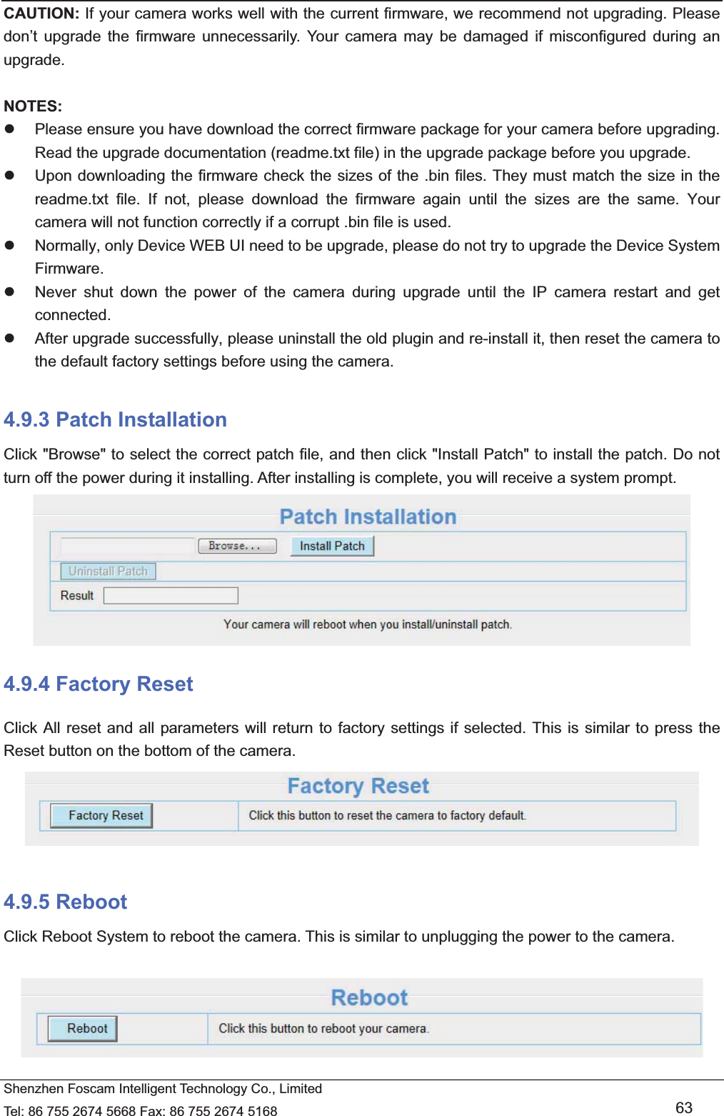   Shenzhen Foscam Intelligent Technology Co., Limited Tel: 86 755 2674 5668 Fax: 86 755 2674 5168   63 CAUTION: If your camera works well with the current firmware, we recommend not upgrading. Please don&rsquo;t upgrade the firmware unnecessarily. Your camera may be damaged if misconfigured during an upgrade.   NOTES:  z  Please ensure you have download the correct firmware package for your camera before upgrading. Read the upgrade documentation (readme.txt file) in the upgrade package before you upgrade. z  Upon downloading the firmware check the sizes of the .bin files. They must match the size in the readme.txt file. If not, please download the firmware again until the sizes are the same. Your camera will not function correctly if a corrupt .bin file is used. z  Normally, only Device WEB UI need to be upgrade, please do not try to upgrade the Device System Firmware. z  Never shut down the power of the camera during upgrade until the IP camera restart and get connected. z  After upgrade successfully, please uninstall the old plugin and re-install it, then reset the camera to the default factory settings before using the camera.  4.9.3 Patch Installation Click "Browse" to select the correct patch file, and then click "Install Patch" to install the patch. Do not turn off the power during it installing. After installing is complete, you will receive a system prompt.  4.9.4 Factory Reset Click All reset and all parameters will return to factory settings if selected. This is similar to press the Reset button on the bottom of the camera.   4.9.5 Reboot Click Reboot System to reboot the camera. This is similar to unplugging the power to the camera.   