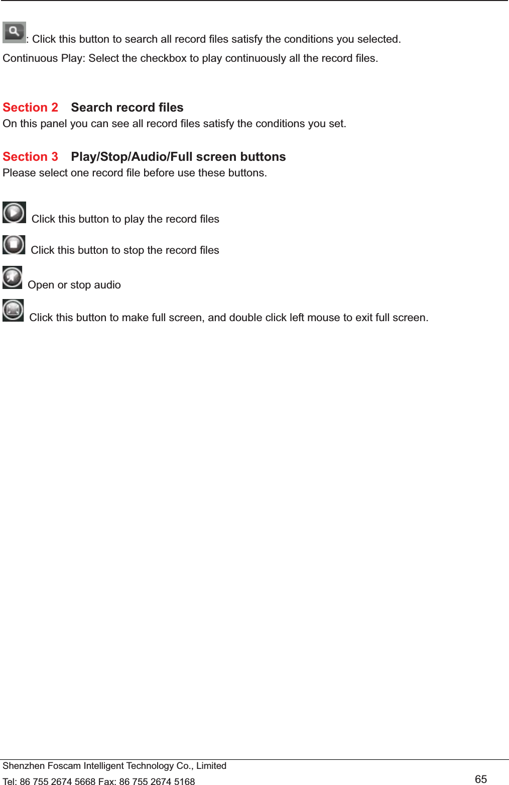   Shenzhen Foscam Intelligent Technology Co., Limited Tel: 86 755 2674 5668 Fax: 86 755 2674 5168   65  : Click this button to search all record files satisfy the conditions you selected. Continuous Play: Select the checkbox to play continuously all the record files.   Section 2  Search record files On this panel you can see all record files satisfy the conditions you set.  Section 3  Play/Stop/Audio/Full screen buttons Please select one record file before use these buttons.    Click this button to play the record files   Click this button to stop the record files   Open or stop audio   Click this button to make full screen, and double click left mouse to exit full screen.      