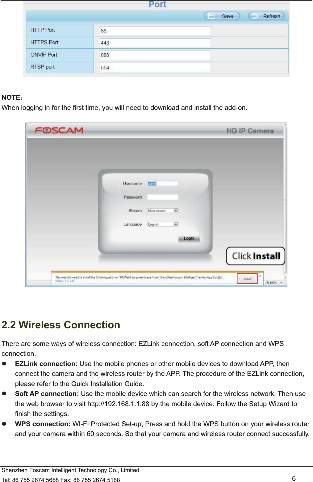   Shenzhen Foscam Intelligent Technology Co., Limited Tel: 86 755 2674 5668 Fax: 86 755 2674 5168   6   NOTE˖ When logging in for the first time, you will need to download and install the add-on.     2.2 Wireless Connection There are some ways of wireless connection: EZLink connection, soft AP connection and WPS connection. z EZLink connection: Use the mobile phones or other mobile devices to download APP, then connect the camera and the wireless router by the APP. The procedure of the EZLink connection, please refer to the Quick Installation Guide. z Soft AP connection: Use the mobile device which can search for the wireless network, Then use the web browser to visit http://192.168.1.1:88 by the mobile device. Follow the Setup Wizard to finish the settings. z WPS connection: WI-FI Protected Set-up, Press and hold the WPS button on your wireless router and your camera within 60 seconds. So that your camera and wireless router connect successfully.  