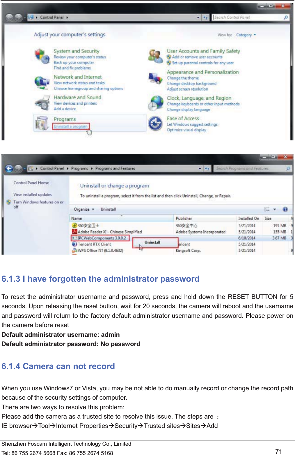   Shenzhen Foscam Intelligent Technology Co., Limited Tel: 86 755 2674 5668 Fax: 86 755 2674 5168   71     6.1.3 I have forgotten the administrator password To reset the administrator username and password, press and hold down the RESET BUTTON for 5 seconds. Upon releasing the reset button, wait for 20 seconds, the camera will reboot and the username and password will return to the factory default administrator username and password. Please power on the camera before reset   Default administrator username: admin Default administrator password: No password 6.1.4 Camera can not record   When you use Windows7 or Vista, you may be not able to do manually record or change the record path because of the security settings of computer.   There are two ways to resolve this problem: Please add the camera as a trusted site to resolve this issue. The steps are  ˖ IE browser&AElig;Tool&AElig;Internet Properties&AElig;Security&AElig;Trusted sites&AElig;Sites&AElig;Add  