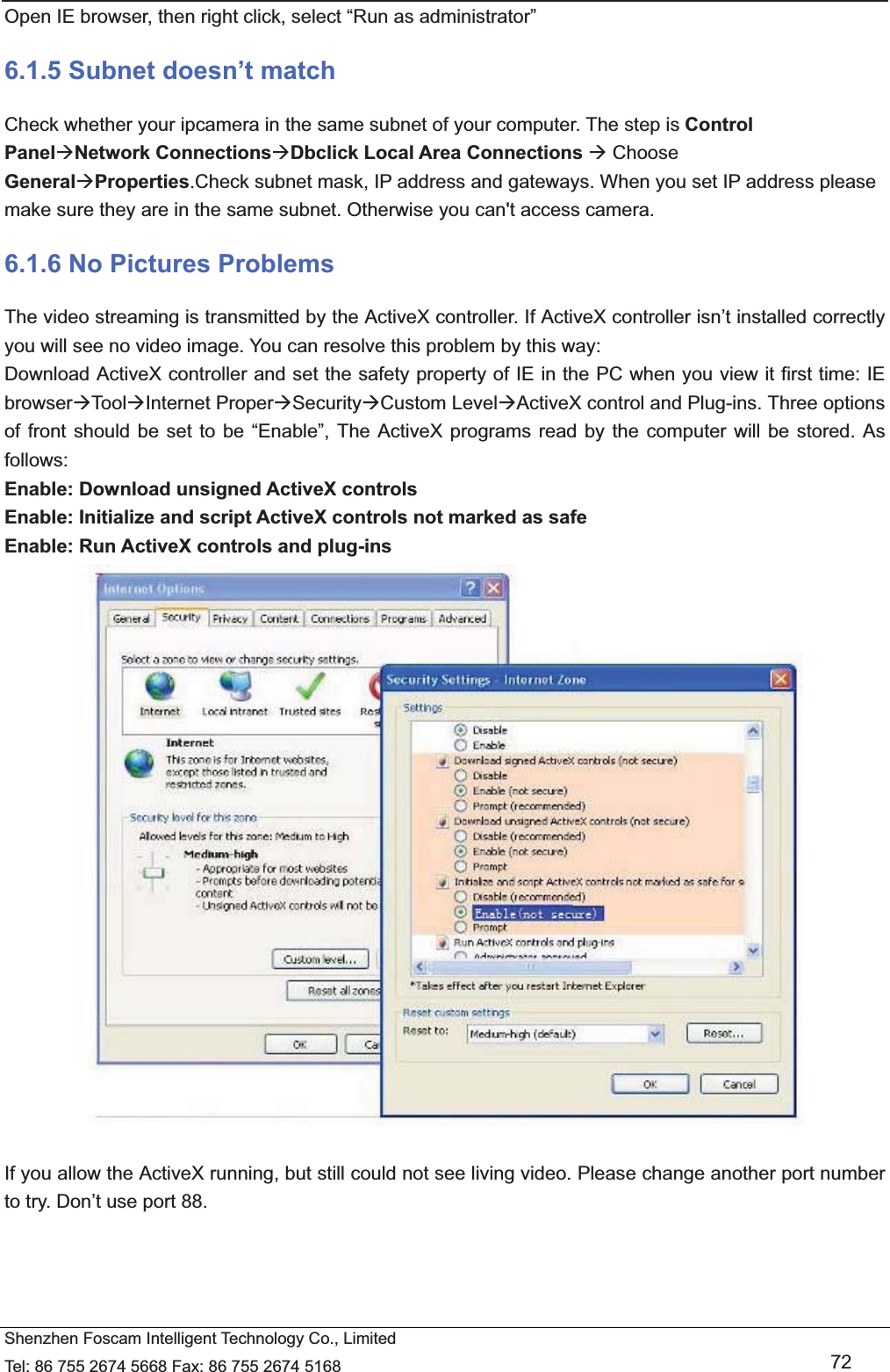   Shenzhen Foscam Intelligent Technology Co., Limited Tel: 86 755 2674 5668 Fax: 86 755 2674 5168   72 Open IE browser, then right click, select &ldquo;Run as administrator&rdquo; 6.1.5 Subnet doesn&rsquo;t match Check whether your ipcamera in the same subnet of your computer. The step is Control Panel&AElig;Network Connections&AElig;Dbclick Local Area Connections &AElig; Choose General&AElig;Properties.Check subnet mask, IP address and gateways. When you set IP address please make sure they are in the same subnet. Otherwise you can't access camera.   6.1.6 No Pictures Problems The video streaming is transmitted by the ActiveX controller. If ActiveX controller isn&rsquo;t installed correctly you will see no video image. You can resolve this problem by this way: Download ActiveX controller and set the safety property of IE in the PC when you view it first time: IE browser&AElig;Too l&AElig;Internet Proper&AElig;Security&AElig;Custom Level&AElig;ActiveX control and Plug-ins. Three options of front should be set to be &ldquo;Enable&rdquo;, The ActiveX programs read by the computer will be stored. As follows: Enable: Download unsigned ActiveX controls Enable: Initialize and script ActiveX controls not marked as safe Enable: Run ActiveX controls and plug-ins   If you allow the ActiveX running, but still could not see living video. Please change another port number to try. Don&rsquo;t use port 88. 