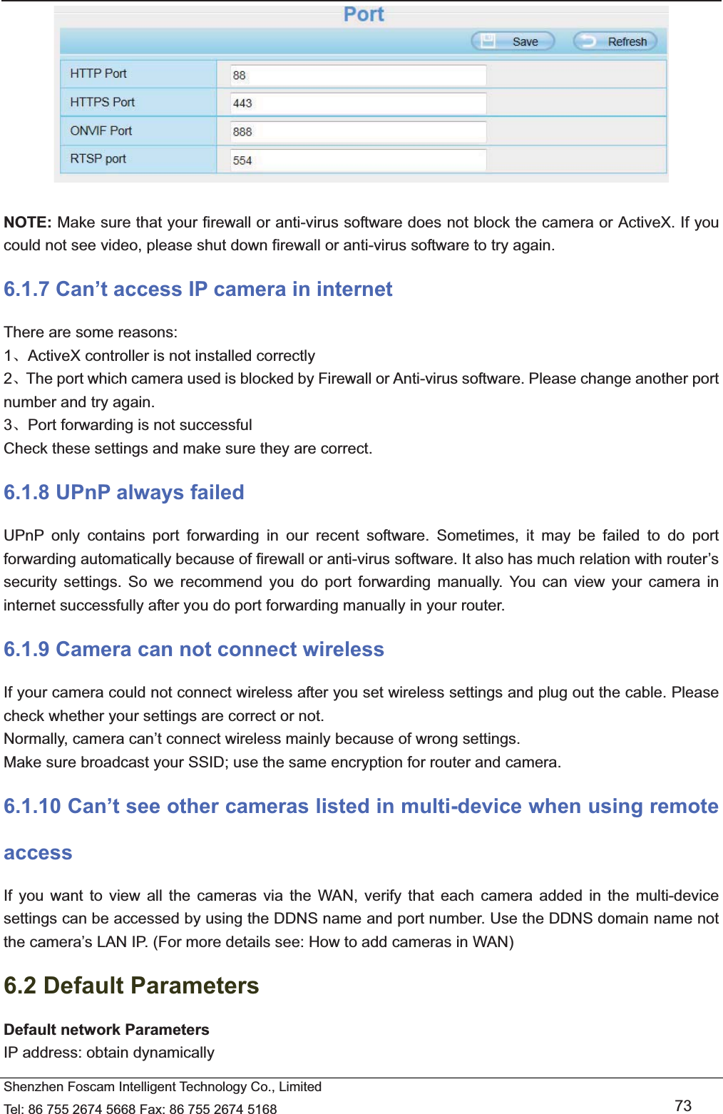   Shenzhen Foscam Intelligent Technology Co., Limited Tel: 86 755 2674 5668 Fax: 86 755 2674 5168   73   NOTE: Make sure that your firewall or anti-virus software does not block the camera or ActiveX. If you could not see video, please shut down firewall or anti-virus software to try again. 6.1.7 Can&rsquo;t access IP camera in internet There are some reasons: 1ǃActiveX controller is not installed correctly     2ǃThe port which camera used is blocked by Firewall or Anti-virus software. Please change another port number and try again. 3ǃPort forwarding is not successful Check these settings and make sure they are correct. 6.1.8 UPnP always failed UPnP only contains port forwarding in our recent software. Sometimes, it may be failed to do port forwarding automatically because of firewall or anti-virus software. It also has much relation with router&rsquo;s security settings. So we recommend you do port forwarding manually. You can view your camera in internet successfully after you do port forwarding manually in your router. 6.1.9 Camera can not connect wireless If your camera could not connect wireless after you set wireless settings and plug out the cable. Please check whether your settings are correct or not.   Normally, camera can&rsquo;t connect wireless mainly because of wrong settings. Make sure broadcast your SSID; use the same encryption for router and camera.   6.1.10 Can&rsquo;t see other cameras listed in multi-device when using remote access If you want to view all the cameras via the WAN, verify that each camera added in the multi-device settings can be accessed by using the DDNS name and port number. Use the DDNS domain name not the camera&rsquo;s LAN IP. (For more details see: How to add cameras in WAN) 6.2 Default Parameters Default network Parameters IP address: obtain dynamically 