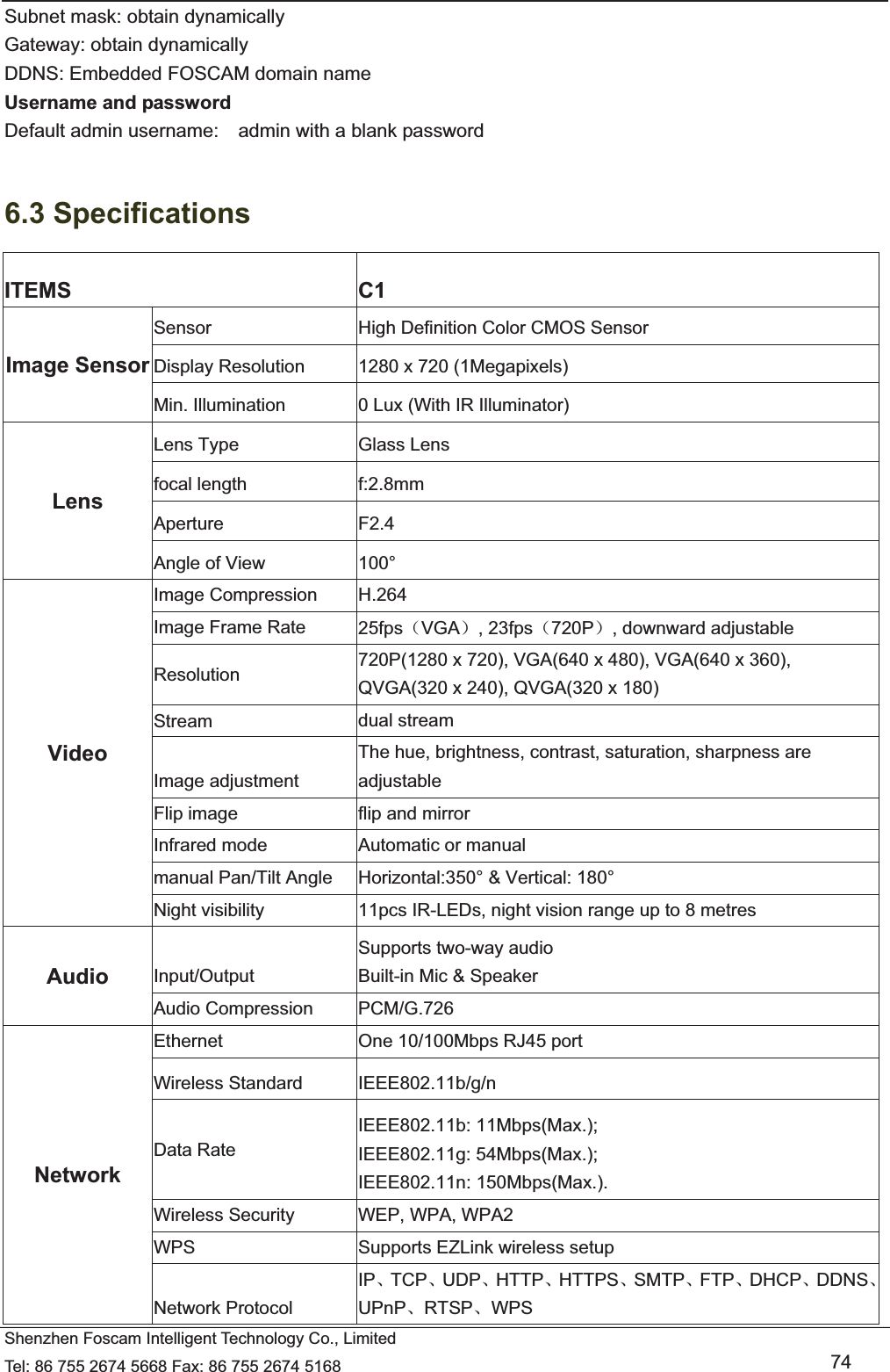   Shenzhen Foscam Intelligent Technology Co., Limited Tel: 86 755 2674 5668 Fax: 86 755 2674 5168   74 Subnet mask: obtain dynamically   Gateway: obtain dynamically DDNS: Embedded FOSCAM domain name Username and password Default admin username:    admin with a blank password  6.3 Specifications ITEMS C1 Image Sensor Sensor  High Definition Color CMOS Sensor Display Resolution  1280 x 720 (1Megapixels) Min. Illumination  0 Lux (With IR Illuminator) Lens Lens Type  Glass Lens focal length  f:2.8mm Aperture F2.4 Angle of View  100&deg; Video Image Compression  H.264 Image Frame Rate  25fps˄VGA˅, 23fps˄720P˅, downward adjustable Resolution  720P(1280 x 720), VGA(640 x 480), VGA(640 x 360), QVGA(320 x 240), QVGA(320 x 180) Stream  dual stream Image adjustment The hue, brightness, contrast, saturation, sharpness are adjustable Flip image  flip and mirror Infrared mode  Automatic or manual manual Pan/Tilt Angle  Horizontal:350&deg; &amp; Vertical: 180&deg; Night visibility  11pcs IR-LEDs, night vision range up to 8 metres Audio  Input/Output Supports two-way audio Built-in Mic &amp; Speaker Audio Compression  PCM/G.726 Network Ethernet  One 10/100Mbps RJ45 port Wireless Standard  IEEE802.11b/g/n Data Rate IEEE802.11b: 11Mbps(Max.); IEEE802.11g: 54Mbps(Max.); IEEE802.11n: 150Mbps(Max.). Wireless Security  WEP, WPA, WPA2 WPS  Supports EZLink wireless setup   Network Protocol IPǃTCPǃUDPǃHTTPǃHTTPSǃSMTPǃFTPǃDHCPǃDDNSǃUPnPǃRTSPǃWPS 