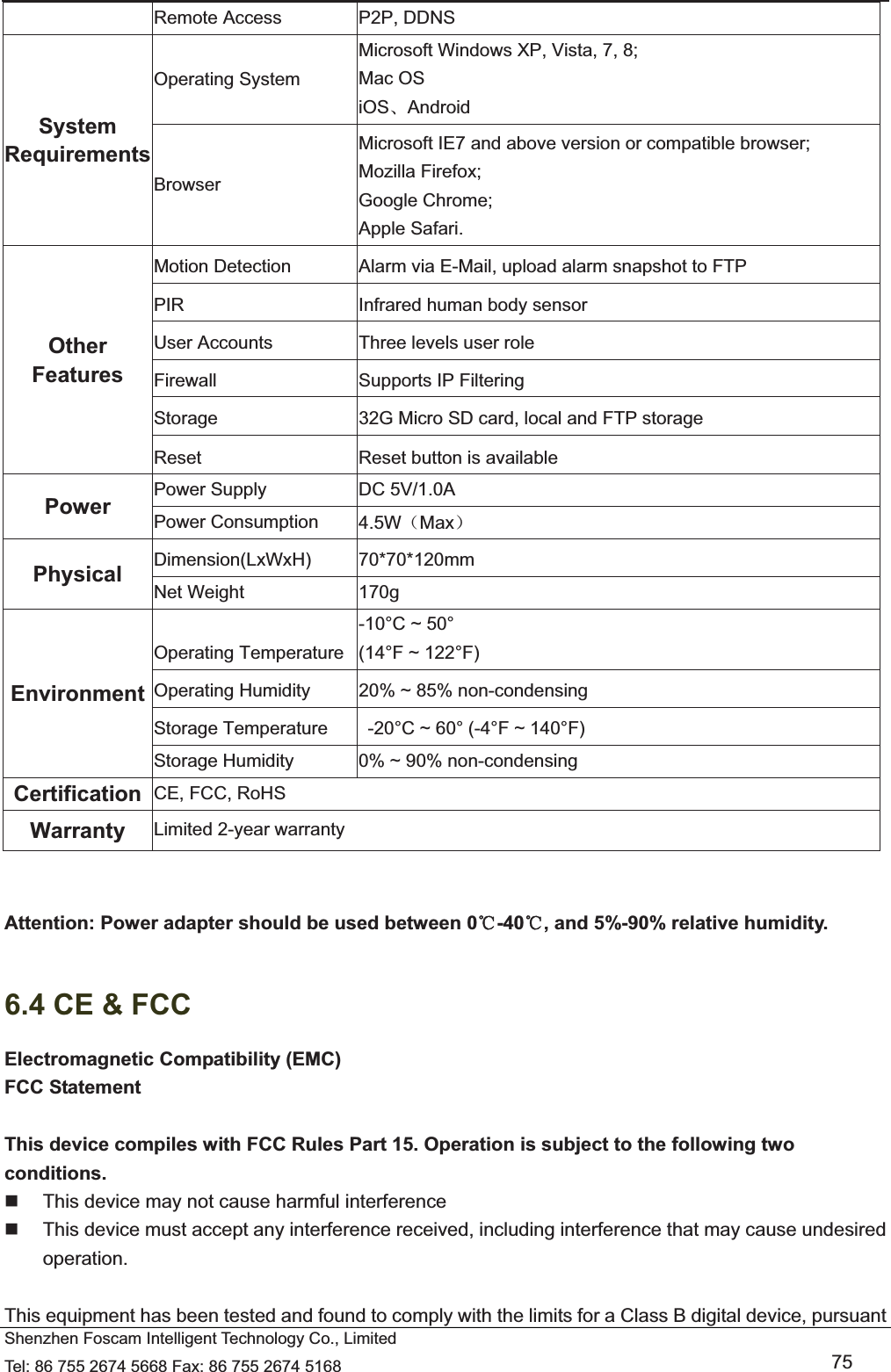   Shenzhen Foscam Intelligent Technology Co., Limited Tel: 86 755 2674 5668 Fax: 86 755 2674 5168   75 Remote Access  P2P, DDNS System Requirements Operating System Microsoft Windows XP, Vista, 7, 8; Mac OS iOSǃAndroid Browser Microsoft IE7 and above version or compatible browser; Mozilla Firefox; Google Chrome; Apple Safari. Other Features Motion Detection  Alarm via E-Mail, upload alarm snapshot to FTP PIR  Infrared human body sensor User Accounts  Three levels user role Firewall  Supports IP Filtering Storage  32G Micro SD card, local and FTP storage Reset  Reset button is available Power  Power Supply  DC 5V/1.0A Power Consumption  4.5W˄Max˅ Physical  Dimension(LxWxH) 70*70*120mm Net Weight  170g Environment Operating Temperature -10&deg;C ~ 50&deg;   (14&deg;F ~ 122&deg;F) Operating Humidity  20% ~ 85% non-condensing Storage Temperature    -20&deg;C ~ 60&deg; (-4&deg;F ~ 140&deg;F) Storage Humidity  0% ~ 90% non-condensing Certification  CE, FCC, RoHS Warranty  Limited 2-year warranty   Attention: Power adapter should be used between 0ć-40 , and 5%ć-90% relative humidity.  6.4 CE &amp; FCC Electromagnetic Compatibility (EMC) FCC Statement  This device compiles with FCC Rules Part 15. Operation is subject to the following two conditions.   This device may not cause harmful interference   This device must accept any interference received, including interference that may cause undesired operation.  This equipment has been tested and found to comply with the limits for a Class B digital device, pursuant 