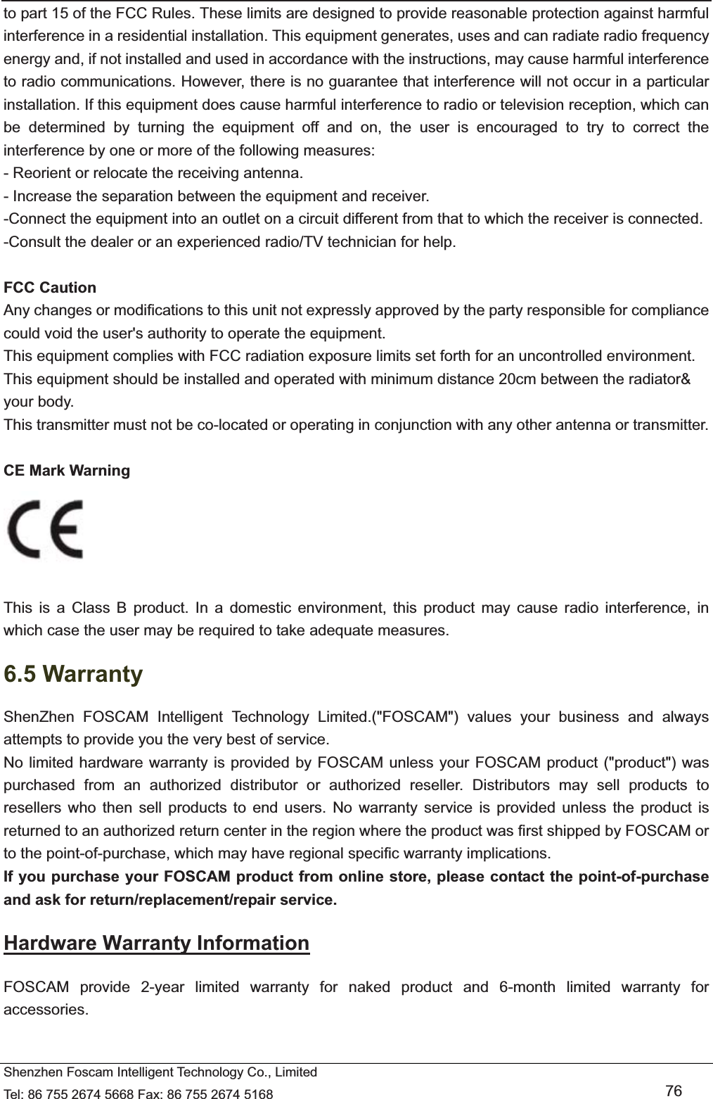   Shenzhen Foscam Intelligent Technology Co., Limited Tel: 86 755 2674 5668 Fax: 86 755 2674 5168   76 to part 15 of the FCC Rules. These limits are designed to provide reasonable protection against harmful interference in a residential installation. This equipment generates, uses and can radiate radio frequency energy and, if not installed and used in accordance with the instructions, may cause harmful interference to radio communications. However, there is no guarantee that interference will not occur in a particular installation. If this equipment does cause harmful interference to radio or television reception, which can be determined by turning the equipment off and on, the user is encouraged to try to correct the interference by one or more of the following measures: - Reorient or relocate the receiving antenna. - Increase the separation between the equipment and receiver. -Connect the equipment into an outlet on a circuit different from that to which the receiver is connected. -Consult the dealer or an experienced radio/TV technician for help.  FCC Caution   Any changes or modifications to this unit not expressly approved by the party responsible for compliance could void the user's authority to operate the equipment. This equipment complies with FCC radiation exposure limits set forth for an uncontrolled environment. This equipment should be installed and operated with minimum distance 20cm between the radiator&amp; your body. This transmitter must not be co-located or operating in conjunction with any other antenna or transmitter. CE Mark Warning     This is a Class B product. In a domestic environment, this product may cause radio interference, in which case the user may be required to take adequate measures. 6.5 Warranty ShenZhen FOSCAM Intelligent Technology Limited.("FOSCAM") values your business and always attempts to provide you the very best of service. No limited hardware warranty is provided by FOSCAM unless your FOSCAM product ("product") was purchased from an authorized distributor or authorized reseller. Distributors may sell products to resellers who then sell products to end users. No warranty service is provided unless the product is returned to an authorized return center in the region where the product was first shipped by FOSCAM or to the point-of-purchase, which may have regional specific warranty implications. If you purchase your FOSCAM product from online store, please contact the point-of-purchase and ask for return/replacement/repair service.   Hardware Warranty Information FOSCAM provide 2-year limited warranty for naked product and 6-month limited warranty for accessories. 