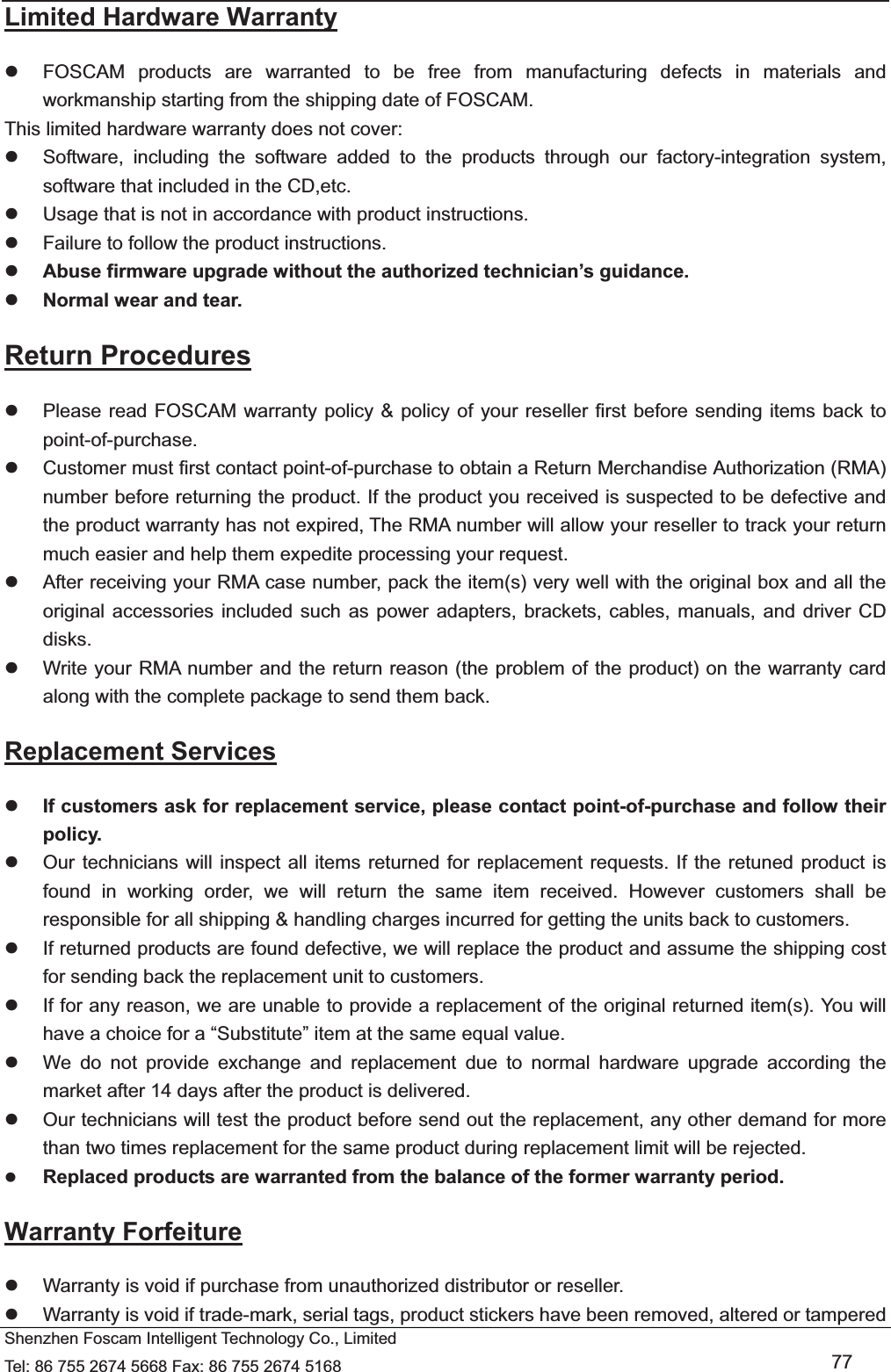   Shenzhen Foscam Intelligent Technology Co., Limited Tel: 86 755 2674 5668 Fax: 86 755 2674 5168   77 Limited Hardware Warranty z  FOSCAM products are warranted to be free from manufacturing defects in materials and workmanship starting from the shipping date of FOSCAM. This limited hardware warranty does not cover: z  Software, including the software added to the products through our factory-integration system, software that included in the CD,etc. z  Usage that is not in accordance with product instructions. z  Failure to follow the product instructions. z Abuse firmware upgrade without the authorized technician&rsquo;s guidance. z Normal wear and tear. Return Procedures z  Please read FOSCAM warranty policy &amp; policy of your reseller first before sending items back to point-of-purchase. z  Customer must first contact point-of-purchase to obtain a Return Merchandise Authorization (RMA) number before returning the product. If the product you received is suspected to be defective and the product warranty has not expired, The RMA number will allow your reseller to track your return much easier and help them expedite processing your request.  z  After receiving your RMA case number, pack the item(s) very well with the original box and all the original accessories included such as power adapters, brackets, cables, manuals, and driver CD disks. z  Write your RMA number and the return reason (the problem of the product) on the warranty card along with the complete package to send them back. Replacement Services z If customers ask for replacement service, please contact point-of-purchase and follow their policy. z  Our technicians will inspect all items returned for replacement requests. If the retuned product is found in working order, we will return the same item received. However customers shall be responsible for all shipping &amp; handling charges incurred for getting the units back to customers. z  If returned products are found defective, we will replace the product and assume the shipping cost for sending back the replacement unit to customers. z  If for any reason, we are unable to provide a replacement of the original returned item(s). You will have a choice for a &ldquo;Substitute&rdquo; item at the same equal value. z  We do not provide exchange and replacement due to normal hardware upgrade according the market after 14 days after the product is delivered.   z  Our technicians will test the product before send out the replacement, any other demand for more than two times replacement for the same product during replacement limit will be rejected. z Replaced products are warranted from the balance of the former warranty period.   Warranty Forfeiture z  Warranty is void if purchase from unauthorized distributor or reseller. z  Warranty is void if trade-mark, serial tags, product stickers have been removed, altered or tampered 