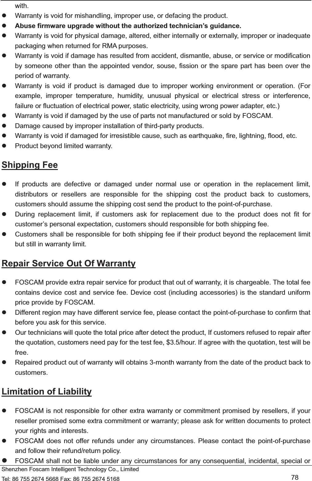   Shenzhen Foscam Intelligent Technology Co., Limited Tel: 86 755 2674 5668 Fax: 86 755 2674 5168   78 with. z  Warranty is void for mishandling, improper use, or defacing the product.   z Abuse firmware upgrade without the authorized technician&rsquo;s guidance. z  Warranty is void for physical damage, altered, either internally or externally, improper or inadequate packaging when returned for RMA purposes. z  Warranty is void if damage has resulted from accident, dismantle, abuse, or service or modification by someone other than the appointed vendor, souse, fission or the spare part has been over the period of warranty.   z  Warranty is void if product is damaged due to improper working environment or operation. (For example, improper temperature, humidity, unusual physical or electrical stress or interference, failure or fluctuation of electrical power, static electricity, using wrong power adapter, etc.) z  Warranty is void if damaged by the use of parts not manufactured or sold by FOSCAM. z  Damage caused by improper installation of third-party products. z  Warranty is void if damaged for irresistible cause, such as earthquake, fire, lightning, flood, etc. z  Product beyond limited warranty. Shipping Fee z  If products are defective or damaged under normal use or operation in the replacement limit, distributors or resellers are responsible for the shipping cost the product back to customers, customers should assume the shipping cost send the product to the point-of-purchase. z  During replacement limit, if customers ask for replacement due to the product does not fit for customer&rsquo;s personal expectation, customers should responsible for both shipping fee. z  Customers shall be responsible for both shipping fee if their product beyond the replacement limit but still in warranty limit.   Repair Service Out Of Warranty z  FOSCAM provide extra repair service for product that out of warranty, it is chargeable. The total fee contains device cost and service fee. Device cost (including accessories) is the standard uniform price provide by FOSCAM. z  Different region may have different service fee, please contact the point-of-purchase to confirm that before you ask for this service. z  Our technicians will quote the total price after detect the product, If customers refused to repair after the quotation, customers need pay for the test fee, $3.5/hour. If agree with the quotation, test will be free. z  Repaired product out of warranty will obtains 3-month warranty from the date of the product back to customers. Limitation of Liability z  FOSCAM is not responsible for other extra warranty or commitment promised by resellers, if your reseller promised some extra commitment or warranty; please ask for written documents to protect your rights and interests. z  FOSCAM does not offer refunds under any circumstances. Please contact the point-of-purchase and follow their refund/return policy. z FOSCAM shall not be liable under any circumstances for any consequential, incidental, special or 