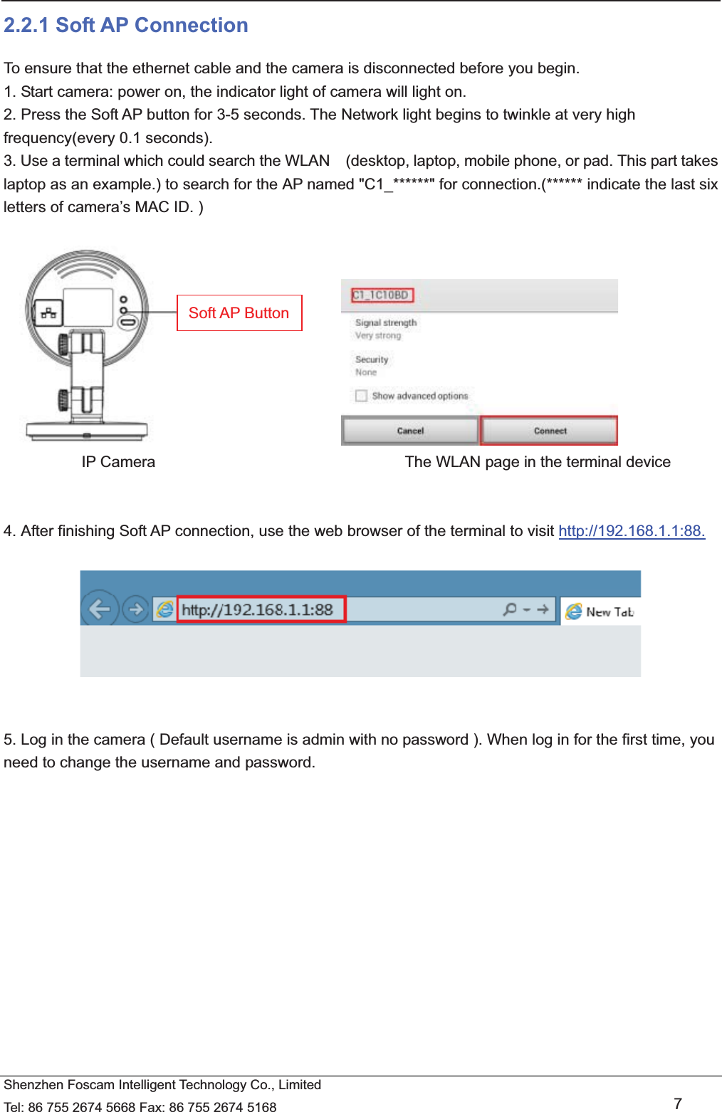   Shenzhen Foscam Intelligent Technology Co., Limited Tel: 86 755 2674 5668 Fax: 86 755 2674 5168   7 2.2.1 Soft AP Connection To ensure that the ethernet cable and the camera is disconnected before you begin.   1. Start camera: power on, the indicator light of camera will light on. 2. Press the Soft AP button for 3-5 seconds. The Network light begins to twinkle at very high frequency(every 0.1 seconds).   3. Use a terminal which could search the WLAN    (desktop, laptop, mobile phone, or pad. This part takes laptop as an example.) to search for the AP named "C1_******" for connection.(****** indicate the last six letters of camera&rsquo;s MAC ID. )                                    IP Camera                                The WLAN page in the terminal device   4. After finishing Soft AP connection, use the web browser of the terminal to visit http://192.168.1.1:88.     5. Log in the camera ( Default username is admin with no password ). When log in for the first time, you need to change the username and password.  Soft AP Button