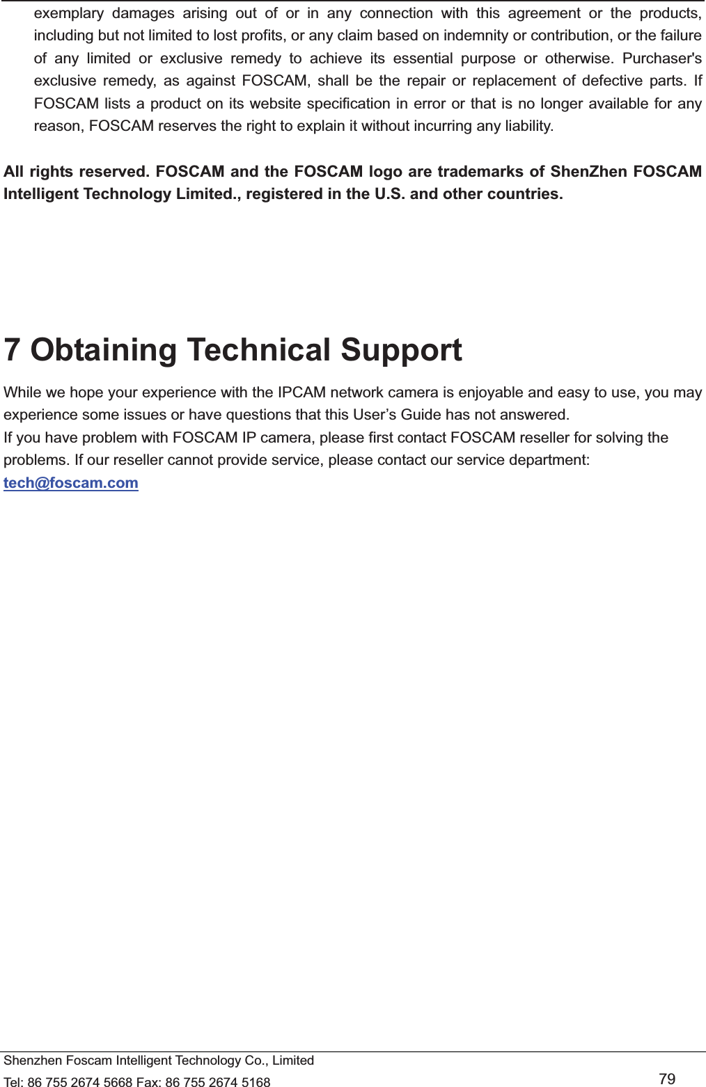  Shenzhen Foscam Intelligent Technology Co., Limited Tel: 86 755 2674 5668 Fax: 86 755 2674 5168   79 exemplary damages arising out of or in any connection with this agreement or the products, including but not limited to lost profits, or any claim based on indemnity or contribution, or the failure of any limited or exclusive remedy to achieve its essential purpose or otherwise. Purchaser's exclusive remedy, as against FOSCAM, shall be the repair or replacement of defective parts. If FOSCAM lists a product on its website specification in error or that is no longer available for any reason, FOSCAM reserves the right to explain it without incurring any liability.  All rights reserved. FOSCAM and the FOSCAM logo are trademarks of ShenZhen FOSCAM Intelligent Technology Limited., registered in the U.S. and other countries.      7 Obtaining Technical Support While we hope your experience with the IPCAM network camera is enjoyable and easy to use, you may experience some issues or have questions that this User&rsquo;s Guide has not answered.   If you have problem with FOSCAM IP camera, please first contact FOSCAM reseller for solving the problems. If our reseller cannot provide service, please contact our service department: tech@foscam.com    