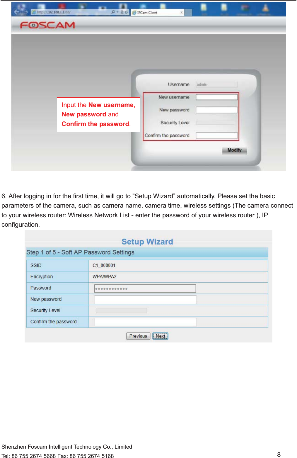   Shenzhen Foscam Intelligent Technology Co., Limited Tel: 86 755 2674 5668 Fax: 86 755 2674 5168   8    6. After logging in for the first time, it will go to "Setup Wizard&rdquo; automatically. Please set the basic parameters of the camera, such as camera name, camera time, wireless settings (The camera connect to your wireless router: Wireless Network List - enter the password of your wireless router ), IP configuration.    Input the New username, New password and Confirm the password. 