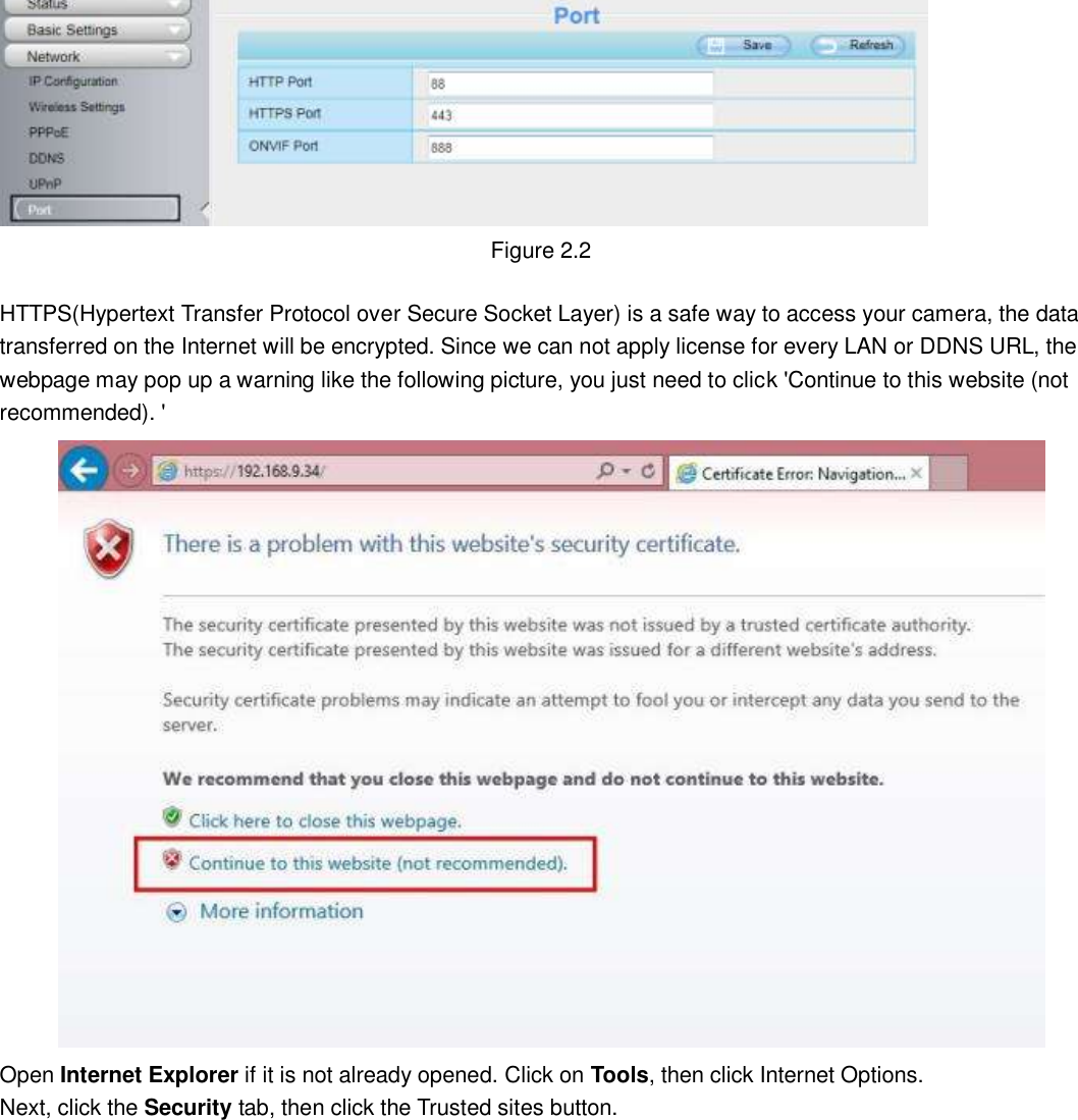                                                        6   6  Figure 2.2  HTTPS(Hypertext Transfer Protocol over Secure Socket Layer) is a safe way to access your camera, the data transferred on the Internet will be encrypted. Since we can not apply license for every LAN or DDNS URL, the webpage may pop up a warning like the following picture, you just need to click 'Continue to this website (not recommended). '  Open Internet Explorer if it is not already opened. Click on Tools, then click Internet Options. Next, click the Security tab, then click the Trusted sites button.  
