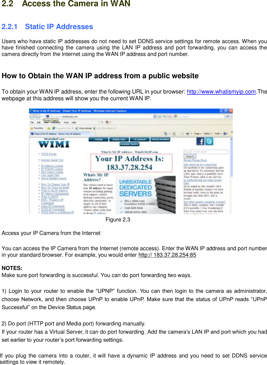                                                        9   9 2.2    Access the Camera in WAN 2.2.1   Static IP Addresses Users who have static IP addresses do not need to set DDNS service settings for remote access. When you have finished connecting  the camera using the LAN IP address and port forwarding, you can access the camera directly from the Internet using the WAN IP address and port number.     How to Obtain the WAN IP address from a public website  To obtain your WAN IP address, enter the following URL in your browser: http://www.whatismyip.com.The webpage at this address will show you the current WAN IP.               Figure 2.3  Access your IP Camera from the Internet  You can access the IP Camera from the Internet (remote access). Enter the WAN IP address and port number in your standard browser. For example, you would enter http:// 183.37.28.254:85  NOTES: Make sure port forwarding is successful. You can do port forwarding two ways.    1) Login to your router to enable the &ldquo;UPNP&rdquo;  function. You can then login to the camera as  administrator, choose Network, and then choose UPnP to enable UPnP. Make sure that the status of UPnP reads &ldquo;UPnP Successful&rdquo; on the Device Status page.  2) Do port (HTTP port and Media port) forwarding manually.   If your router has a Virtual Server, it can do port forwarding. Add the camera&rsquo;s LAN IP and port which you had set earlier to your router&rsquo;s port forwarding settings.    If you plug the camera into a router, it will have a dynamic IP address and you need to set DDNS service settings to view it remotely.  