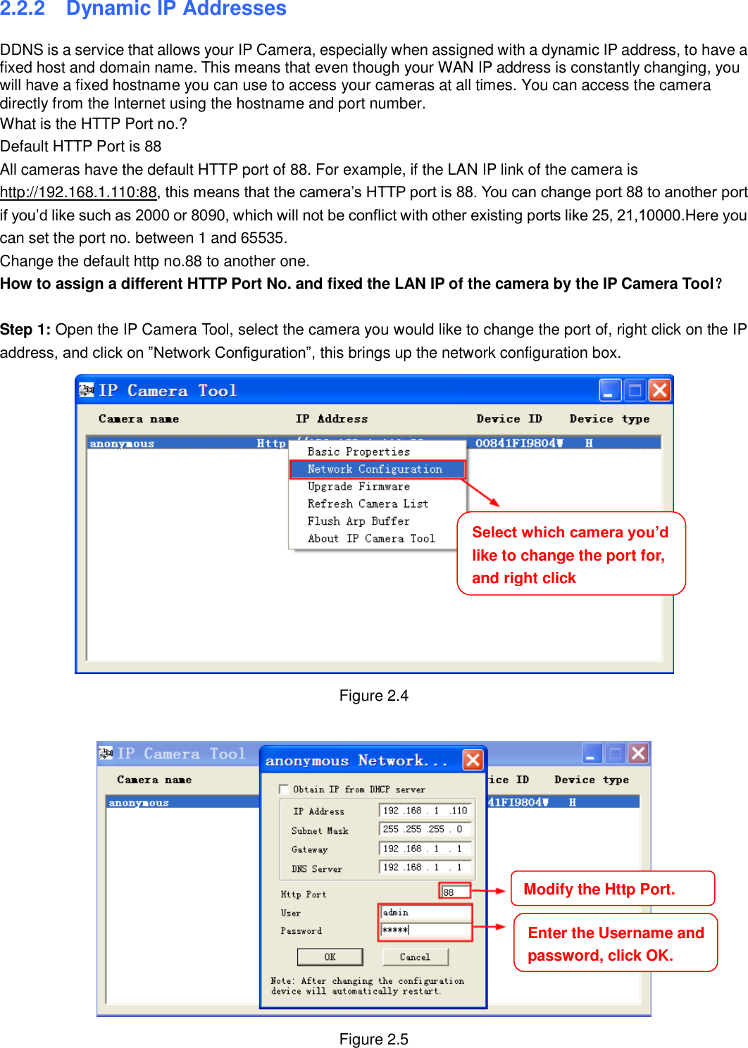                                                        10   10 2.2.2   Dynamic IP Addresses DDNS is a service that allows your IP Camera, especially when assigned with a dynamic IP address, to have a fixed host and domain name. This means that even though your WAN IP address is constantly changing, you will have a fixed hostname you can use to access your cameras at all times. You can access the camera directly from the Internet using the hostname and port number.   What is the HTTP Port no.? Default HTTP Port is 88   All cameras have the default HTTP port of 88. For example, if the LAN IP link of the camera is http://192.168.1.110:88, this means that the camera&rsquo;s HTTP port is 88. You can change port 88 to another port if you&rsquo;d like such as 2000 or 8090, which will not be conflict with other existing ports like 25, 21,10000.Here you can set the port no. between 1 and 65535.   Change the default http no.88 to another one. How to assign a different HTTP Port No. and fixed the LAN IP of the camera by the IP Camera Tool？  Step 1: Open the IP Camera Tool, select the camera you would like to change the port of, right click on the IP address, and click on &rdquo;Network Configuration&rdquo;, this brings up the network configuration box.  Figure 2.4   Figure 2.5 Select which camera you&rsquo;d like to change the port for, and right click     Modify the Http Port.     Enter the Username and password, click OK.     