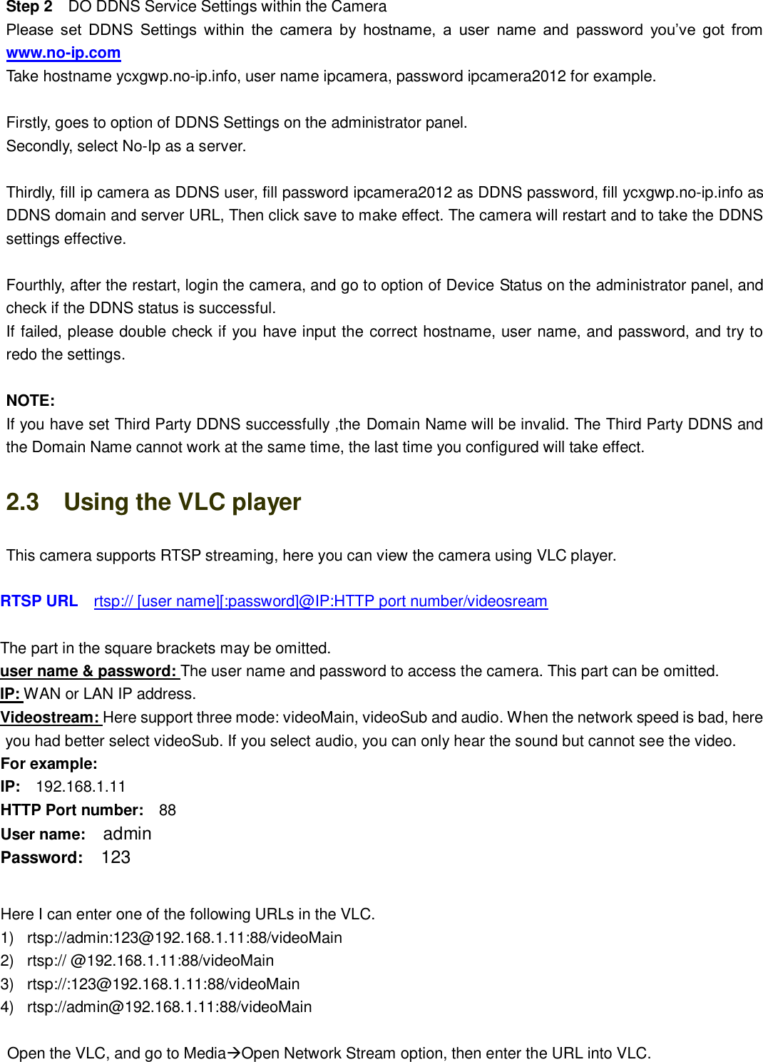                                                        13   13 Step 2  DO DDNS Service Settings within the Camera Please  set  DDNS  Settings  within  the  camera  by  hostname,  a  user  name  and  password  you&rsquo;ve  got  from www.no-ip.com Take hostname ycxgwp.no-ip.info, user name ipcamera, password ipcamera2012 for example.  Firstly, goes to option of DDNS Settings on the administrator panel. Secondly, select No-Ip as a server.  Thirdly, fill ip camera as DDNS user, fill password ipcamera2012 as DDNS password, fill ycxgwp.no-ip.info as DDNS domain and server URL, Then click save to make effect. The camera will restart and to take the DDNS settings effective.  Fourthly, after the restart, login the camera, and go to option of Device Status on the administrator panel, and check if the DDNS status is successful. If failed, please double check if you have input the correct hostname, user name, and password, and try to redo the settings.  NOTE: If you have set Third Party DDNS successfully ,the Domain Name will be invalid. The Third Party DDNS and the Domain Name cannot work at the same time, the last time you configured will take effect. 2.3    Using the VLC player This camera supports RTSP streaming, here you can view the camera using VLC player.  RTSP URL    rtsp:// [user name][:password]@IP:HTTP port number/videosream  The part in the square brackets may be omitted. user name &amp; password: The user name and password to access the camera. This part can be omitted. IP: WAN or LAN IP address. Videostream: Here support three mode: videoMain, videoSub and audio. When the network speed is bad, here you had better select videoSub. If you select audio, you can only hear the sound but cannot see the video. For example: IP:  192.168.1.11 HTTP Port number:  88 User name:  admin Password:  123  Here I can enter one of the following URLs in the VLC. 1)  rtsp://admin:123@192.168.1.11:88/videoMain 2)  rtsp:// @192.168.1.11:88/videoMain 3)  rtsp://:123@192.168.1.11:88/videoMain 4)  rtsp://admin@192.168.1.11:88/videoMain  Open the VLC, and go to MediaOpen Network Stream option, then enter the URL into VLC. 