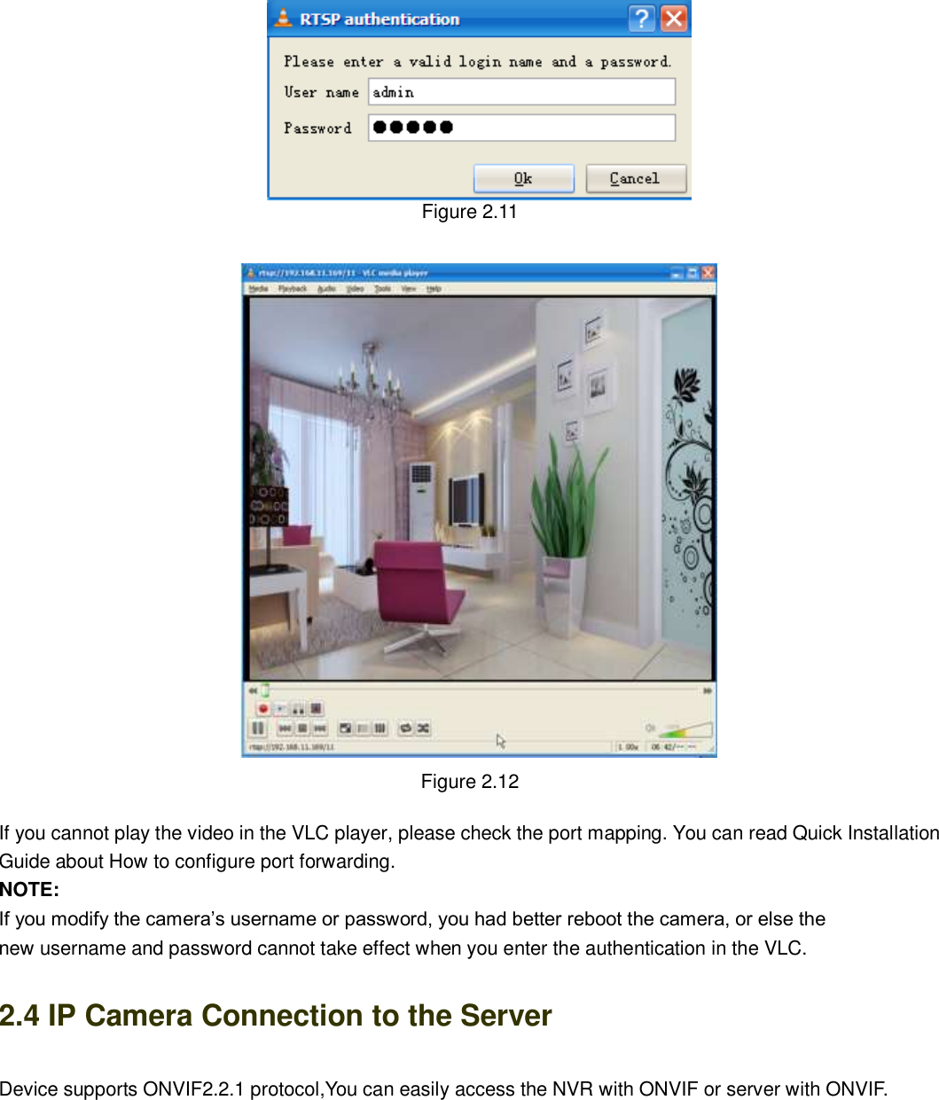                                                        15   15  Figure 2.11   Figure 2.12  If you cannot play the video in the VLC player, please check the port mapping. You can read Quick Installation Guide about How to configure port forwarding. NOTE: If you modify the camera&rsquo;s username or password, you had better reboot the camera, or else the   new username and password cannot take effect when you enter the authentication in the VLC. 2.4 IP Camera Connection to the Server Device supports ONVIF2.2.1 protocol,You can easily access the NVR with ONVIF or server with ONVIF.   