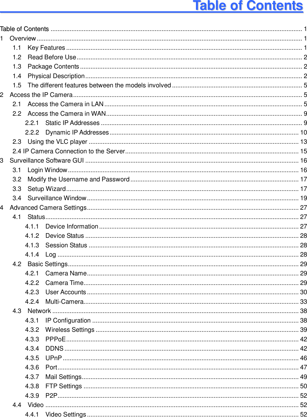                                                        1   1                                                           TTaabbllee  ooff  CCoonntteennttss                                                                                           TTaabbllee  ooff  CCoonntteennttss ................................................................................................................................................. 1 1    Overview ......................................................................................................................................................... 1 1.1    Key Features ........................................................................................................................................ 1 1.2    Read Before Use .................................................................................................................................. 2 1.3    Package Contents ................................................................................................................................ 2 1.4    Physical Description ............................................................................................................................. 2 1.5  The different features between the models involved ........................................................................... 5 2    Access the IP Camera .................................................................................................................................... 5 2.1    Access the Camera in LAN .................................................................................................................. 5 2.2    Access the Camera in WAN ................................................................................................................. 9 2.2.1    Static IP Addresses .................................................................................................................... 9 2.2.2    Dynamic IP Addresses ............................................................................................................. 10 2.3    Using the VLC player ......................................................................................................................... 13 2.4 IP Camera Connection to the Server .................................................................................................... 15 3    Surveillance Software GUI ........................................................................................................................... 16 3.1    Login Window ..................................................................................................................................... 16 3.2    Modify the Username and Password ................................................................................................. 17 3.3    Setup Wizard ...................................................................................................................................... 17 3.4    Surveillance Window .......................................................................................................................... 19 4    Advanced Camera Settings .......................................................................................................................... 27 4.1    Status .................................................................................................................................................. 27 4.1.1    Device Information ................................................................................................................... 27 4.1.2    Device Status ........................................................................................................................... 28 4.1.3    Session Status ......................................................................................................................... 28 4.1.4    Log ........................................................................................................................................... 28 4.2    Basic Settings ..................................................................................................................................... 29 4.2.1    Camera Name .......................................................................................................................... 29 4.2.2    Camera Time............................................................................................................................ 29 4.2.3    User Accounts .......................................................................................................................... 30 4.2.4    Multi-Camera............................................................................................................................ 33 4.3    Network .............................................................................................................................................. 38 4.3.1    IP Configuration ....................................................................................................................... 38 4.3.2  Wireless Settings ..................................................................................................................... 39 4.3.3  PPPoE ...................................................................................................................................... 42 4.3.4  DDNS ....................................................................................................................................... 42 4.3.5  UPnP ........................................................................................................................................ 46 4.3.6  Port ........................................................................................................................................... 47 4.3.7    Mail Settings ............................................................................................................................. 49 4.3.8    FTP Settings ............................................................................................................................ 50 4.3.9    P2P........................................................................................................................................... 52 4.4    Video .................................................................................................................................................. 52 4.4.1    Video Settings .......................................................................................................................... 52 