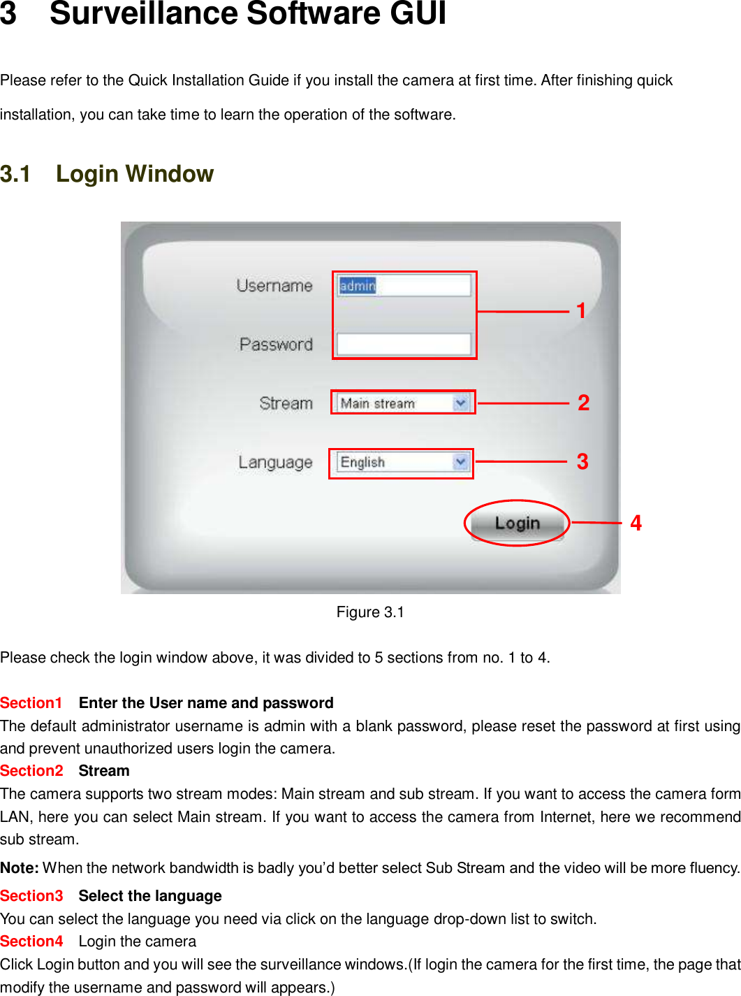                                                        16   16 3    Surveillance Software GUI Please refer to the Quick Installation Guide if you install the camera at first time. After finishing quick installation, you can take time to learn the operation of the software. 3.1    Login Window  Figure 3.1  Please check the login window above, it was divided to 5 sections from no. 1 to 4.  Section1  Enter the User name and password The default administrator username is admin with a blank password, please reset the password at first using and prevent unauthorized users login the camera.     Section2  Stream The camera supports two stream modes: Main stream and sub stream. If you want to access the camera form LAN, here you can select Main stream. If you want to access the camera from Internet, here we recommend sub stream.   Note: When the network bandwidth is badly you&rsquo;d better select Sub Stream and the video will be more fluency. Section3    Select the language You can select the language you need via click on the language drop-down list to switch. Section4    Login the camera Click Login button and you will see the surveillance windows.(If login the camera for the first time, the page that modify the username and password will appears.) 2 3 4 1 