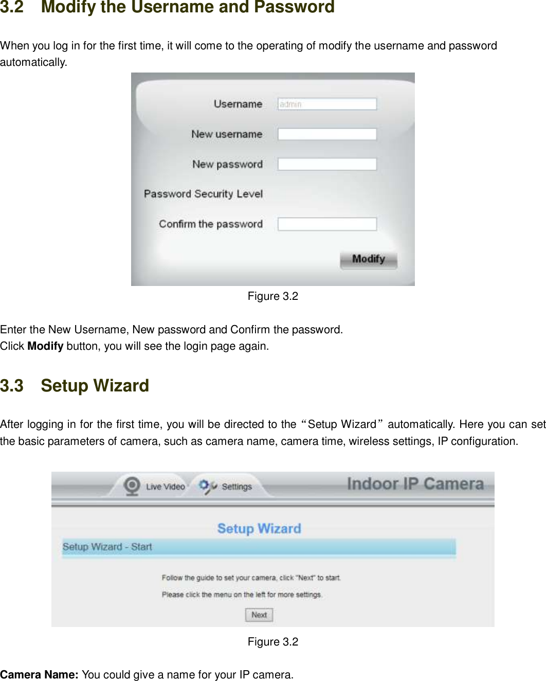                                                        17   17 3.2    Modify the Username and Password When you log in for the first time, it will come to the operating of modify the username and password automatically.  Figure 3.2  Enter the New Username, New password and Confirm the password. Click Modify button, you will see the login page again. 3.3    Setup Wizard After logging in for the first time, you will be directed to the&ldquo;Setup Wizard&rdquo;automatically. Here you can set the basic parameters of camera, such as camera name, camera time, wireless settings, IP configuration.    Figure 3.2   Camera Name: You could give a name for your IP camera. 