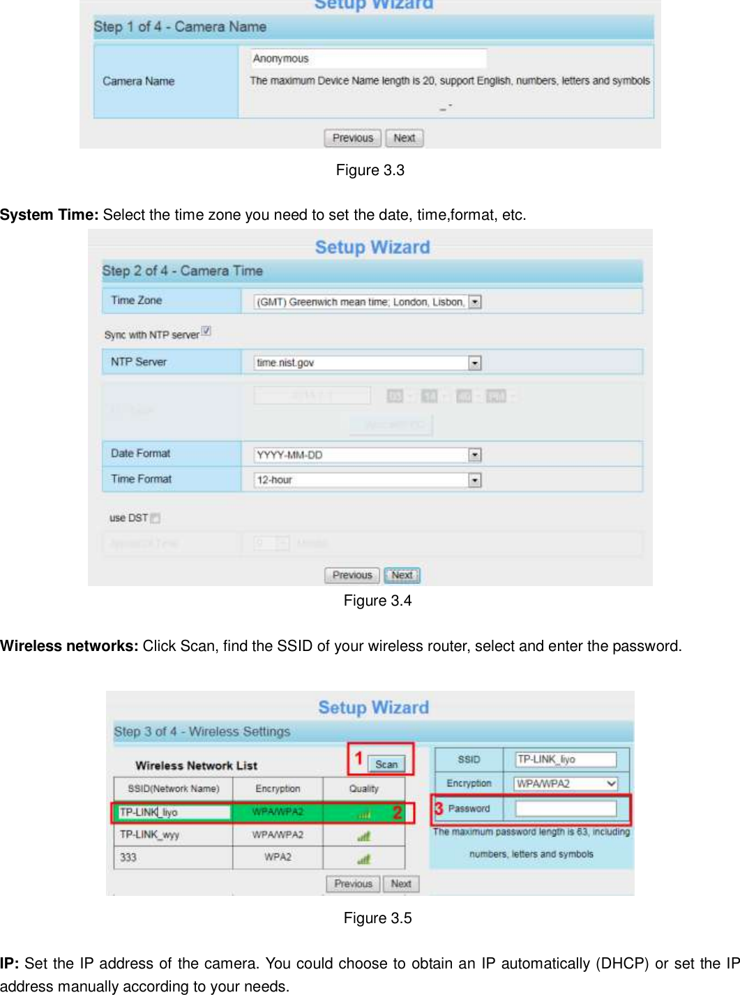                                                        18   18  Figure 3.3  System Time: Select the time zone you need to set the date, time,format, etc.   Figure 3.4  Wireless networks: Click Scan, find the SSID of your wireless router, select and enter the password.      Figure 3.5  IP: Set the IP address of the camera. You could choose to obtain an IP automatically (DHCP) or set the IP address manually according to your needs. 