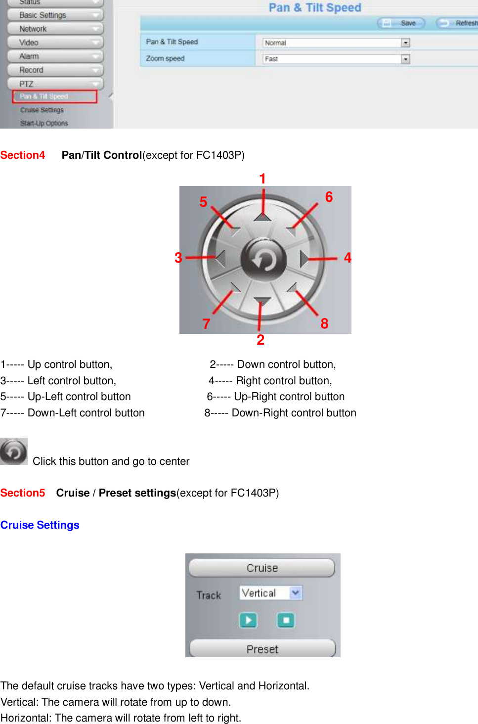                                                        22   22   Section4    Pan/Tilt Control(except for FC1403P)        1----- Up control button,                                    2----- Down control button, 3----- Left control button,                                  4----- Right control button, 5----- Up-Left control button                            6----- Up-Right control button 7----- Down-Left control button                      8----- Down-Right control button    Click this button and go to center  Section5    Cruise / Preset settings(except for FC1403P)    Cruise Settings    The default cruise tracks have two types: Vertical and Horizontal. Vertical: The camera will rotate from up to down. Horizontal: The camera will rotate from left to right. 1 2 3    4 5 6 7 8  