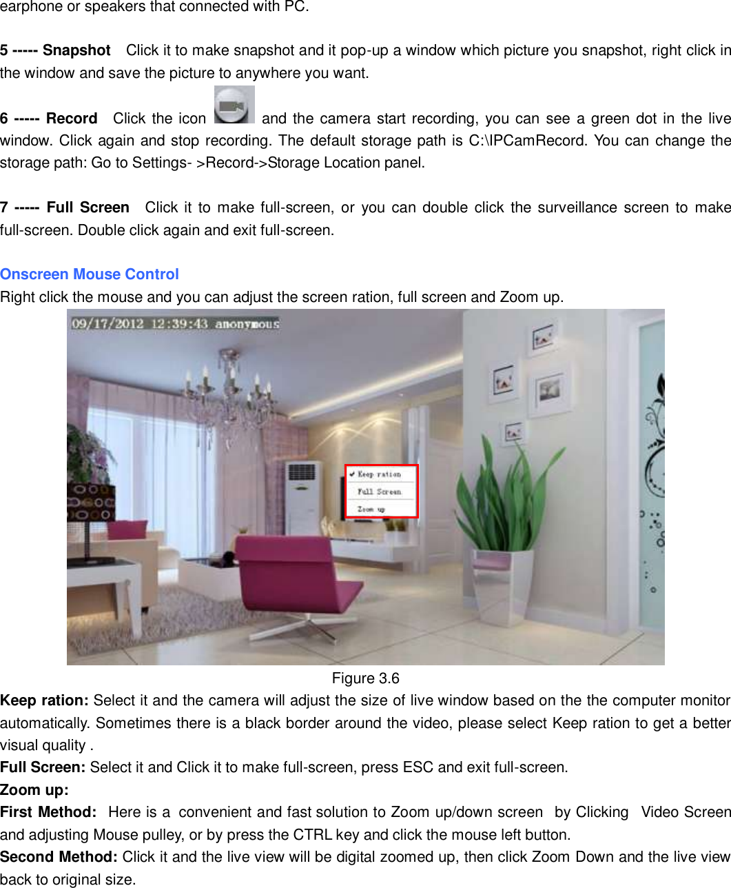                                                        25   25 earphone or speakers that connected with PC.  5 ----- Snapshot  Click it to make snapshot and it pop-up a window which picture you snapshot, right click in the window and save the picture to anywhere you want. 6 ----- Record  Click the icon    and the camera start recording, you can see a green dot in the live window. Click again and stop recording. The default storage path is C:\IPCamRecord. You can change the storage path: Go to Settings- >Record->Storage Location panel.  7 -----  Full Screen  Click it  to  make full-screen, or  you  can double click  the surveillance screen to  make full-screen. Double click again and exit full-screen.  Onscreen Mouse Control Right click the mouse and you can adjust the screen ration, full screen and Zoom up.  Figure 3.6 Keep ration: Select it and the camera will adjust the size of live window based on the the computer monitor automatically. Sometimes there is a black border around the video, please select Keep ration to get a better visual quality . Full Screen: Select it and Click it to make full-screen, press ESC and exit full-screen. Zoom up:   First Method:   Here is a  convenient and fast solution to Zoom up/down screen   by Clicking   Video Screen and adjusting Mouse pulley, or by press the CTRL key and click the mouse left button. Second Method: Click it and the live view will be digital zoomed up, then click Zoom Down and the live view back to original size.   