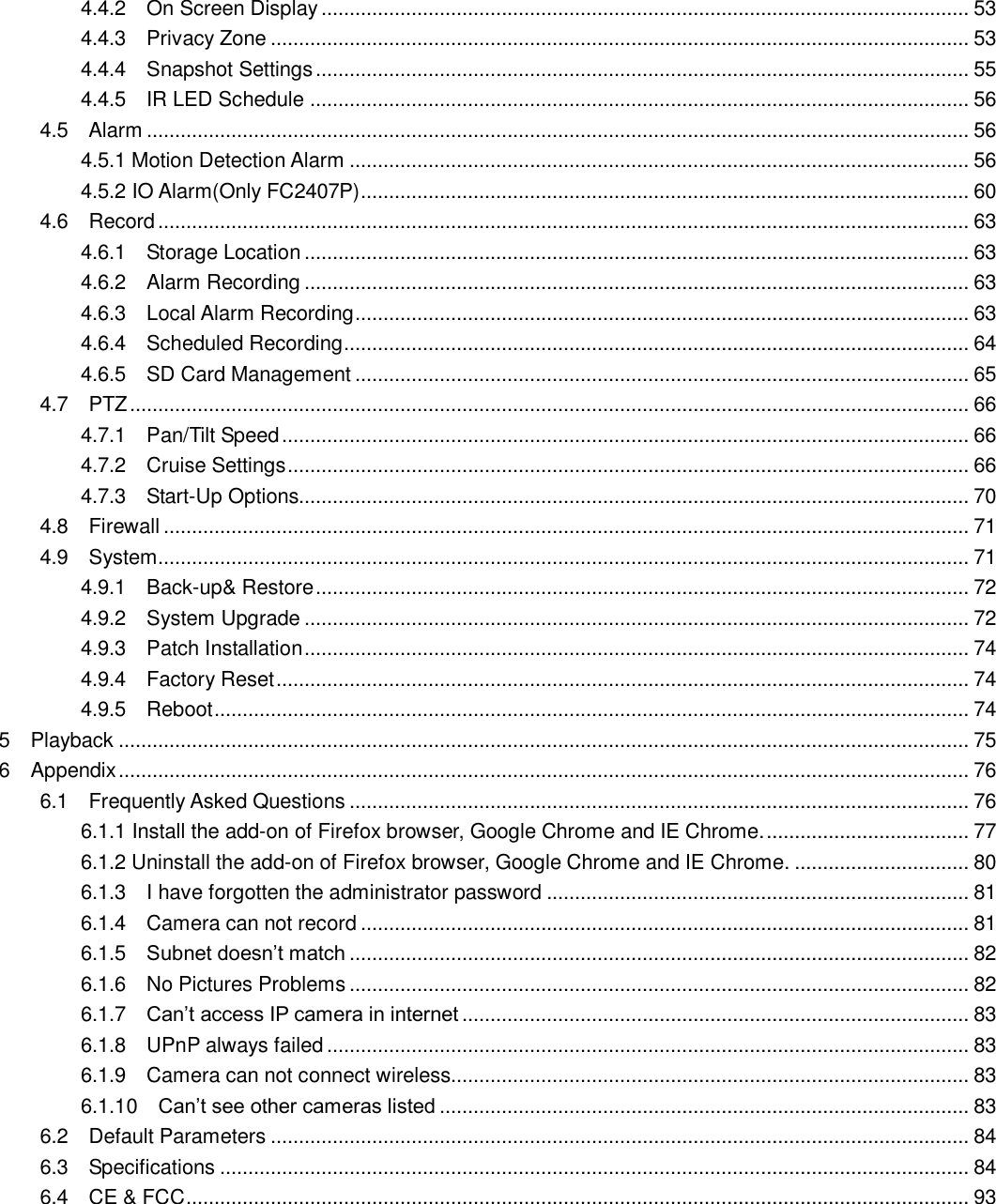                                                        2   2 4.4.2    On Screen Display ................................................................................................................... 53 4.4.3    Privacy Zone ............................................................................................................................ 53 4.4.4    Snapshot Settings .................................................................................................................... 55 4.4.5    IR LED Schedule ..................................................................................................................... 56 4.5    Alarm .................................................................................................................................................. 56 4.5.1 Motion Detection Alarm .............................................................................................................. 56 4.5.2 IO Alarm(Only FC2407P)............................................................................................................ 60 4.6    Record ................................................................................................................................................ 63 4.6.1    Storage Location ...................................................................................................................... 63 4.6.2    Alarm Recording ...................................................................................................................... 63 4.6.3    Local Alarm Recording ............................................................................................................. 63 4.6.4    Scheduled Recording ............................................................................................................... 64 4.6.5    SD Card Management ............................................................................................................. 65 4.7    PTZ ..................................................................................................................................................... 66 4.7.1    Pan/Tilt Speed .......................................................................................................................... 66 4.7.2    Cruise Settings ......................................................................................................................... 66 4.7.3    Start-Up Options....................................................................................................................... 70 4.8    Firewall ............................................................................................................................................... 71 4.9    System ................................................................................................................................................ 71 4.9.1    Back-up&amp; Restore .................................................................................................................... 72 4.9.2    System Upgrade ...................................................................................................................... 72 4.9.3    Patch Installation ...................................................................................................................... 74 4.9.4    Factory Reset ........................................................................................................................... 74 4.9.5    Reboot ...................................................................................................................................... 74 5    Playback ....................................................................................................................................................... 75 6    Appendix ....................................................................................................................................................... 76 6.1    Frequently Asked Questions .............................................................................................................. 76 6.1.1 Install the add-on of Firefox browser, Google Chrome and IE Chrome. .................................... 77 6.1.2 Uninstall the add-on of Firefox browser, Google Chrome and IE Chrome. ............................... 80 6.1.3    I have forgotten the administrator password ........................................................................... 81 6.1.4    Camera can not record ............................................................................................................ 81 6.1.5    Subnet doesn&rsquo;t match .............................................................................................................. 82 6.1.6    No Pictures Problems .............................................................................................................. 82 6.1.7    Can&rsquo;t access IP camera in internet .......................................................................................... 83 6.1.8    UPnP always failed .................................................................................................................. 83 6.1.9    Camera can not connect wireless............................................................................................ 83 6.1.10    Can&rsquo;t see other cameras listed .............................................................................................. 83 6.2    Default Parameters ............................................................................................................................ 84 6.3    Specifications ..................................................................................................................................... 84 6.4    CE &amp; FCC ........................................................................................................................................... 93       