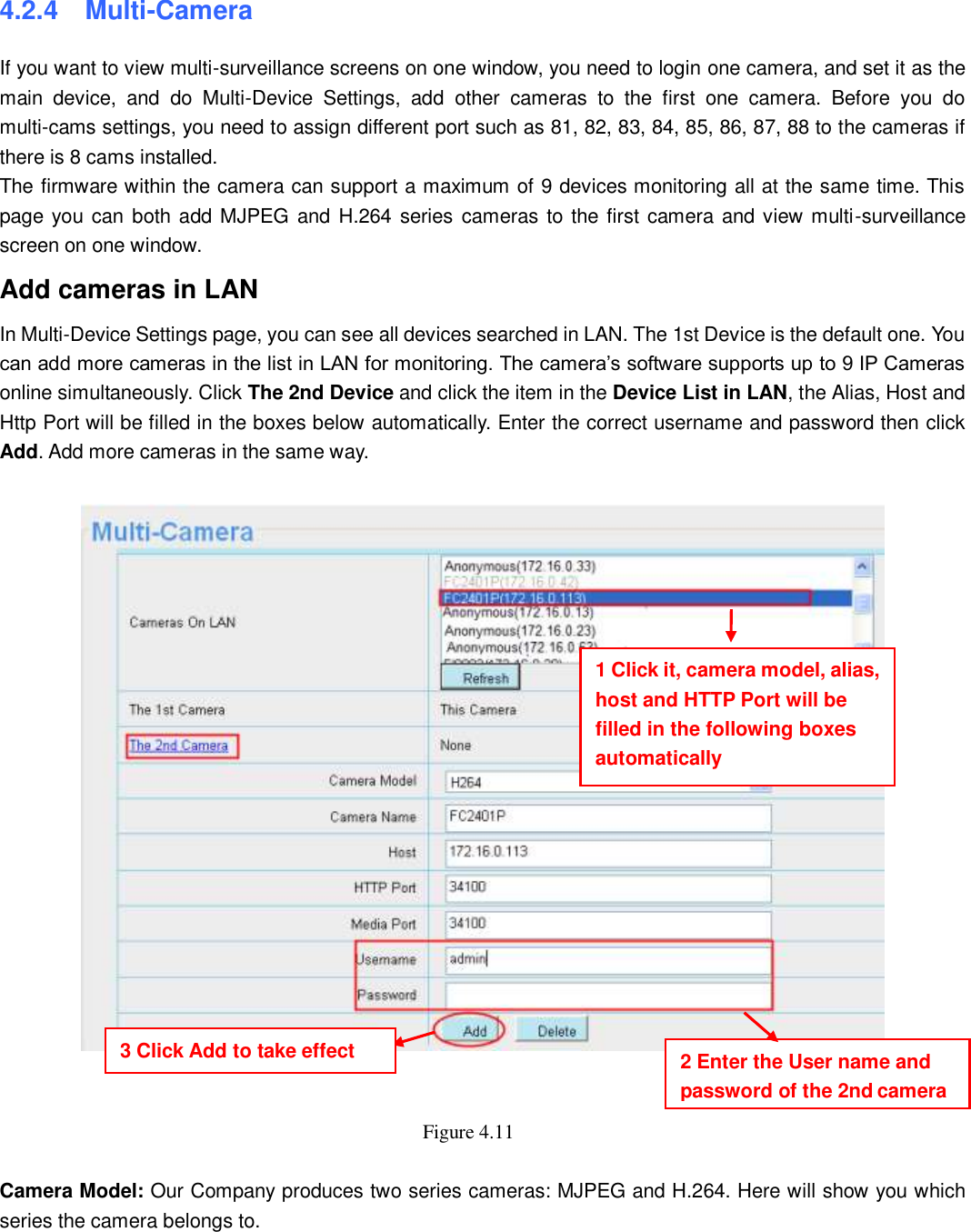                                                        33   33 4.2.4   Multi-Camera If you want to view multi-surveillance screens on one window, you need to login one camera, and set it as the main  device,  and  do  Multi-Device  Settings,  add  other  cameras  to  the  first  one  camera.  Before  you  do multi-cams settings, you need to assign different port such as 81, 82, 83, 84, 85, 86, 87, 88 to the cameras if there is 8 cams installed.   The firmware within the camera can support a maximum of 9 devices monitoring all at the same time. This page you can both add MJPEG and H.264 series  cameras to the first camera and view multi-surveillance screen on one window. Add cameras in LAN In Multi-Device Settings page, you can see all devices searched in LAN. The 1st Device is the default one. You can add more cameras in the list in LAN for monitoring. The camera&rsquo;s software supports up to 9 IP Cameras online simultaneously. Click The 2nd Device and click the item in the Device List in LAN, the Alias, Host and Http Port will be filled in the boxes below automatically. Enter the correct username and password then click Add. Add more cameras in the same way.       Figure 4.11    Camera Model: Our Company produces two series cameras: MJPEG and H.264. Here will show you which series the camera belongs to.  1 Click it, camera model, alias, host and HTTP Port will be filled in the following boxes automatically 2 Enter the User name and password of the 2nd camera 3 Click Add to take effect 