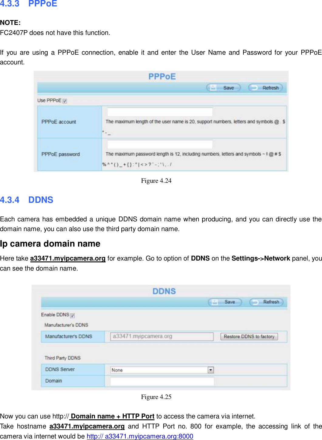                                                        42   42 4.3.3  PPPoE NOTE: FC2407P does not have this function.  If  you  are  using a PPPoE  connection,  enable  it  and enter the  User Name and Password for your PPPoE account.    Figure 4.24   4.3.4  DDNS Each camera has embedded a unique DDNS domain name when producing, and you can directly use the domain name, you can also use the third party domain name. Ip camera domain name   Here take a33471.myipcamera.org for example. Go to option of DDNS on the Settings->Network panel, you can see the domain name.   Figure 4.25    Now you can use http:// Domain name + HTTP Port to access the camera via internet.     Take  hostname  a33471.myipcamera.org  and  HTTP  Port  no.  800  for  example,  the  accessing  link  of  the camera via internet would be http:// a33471.myipcamera.org:8000  