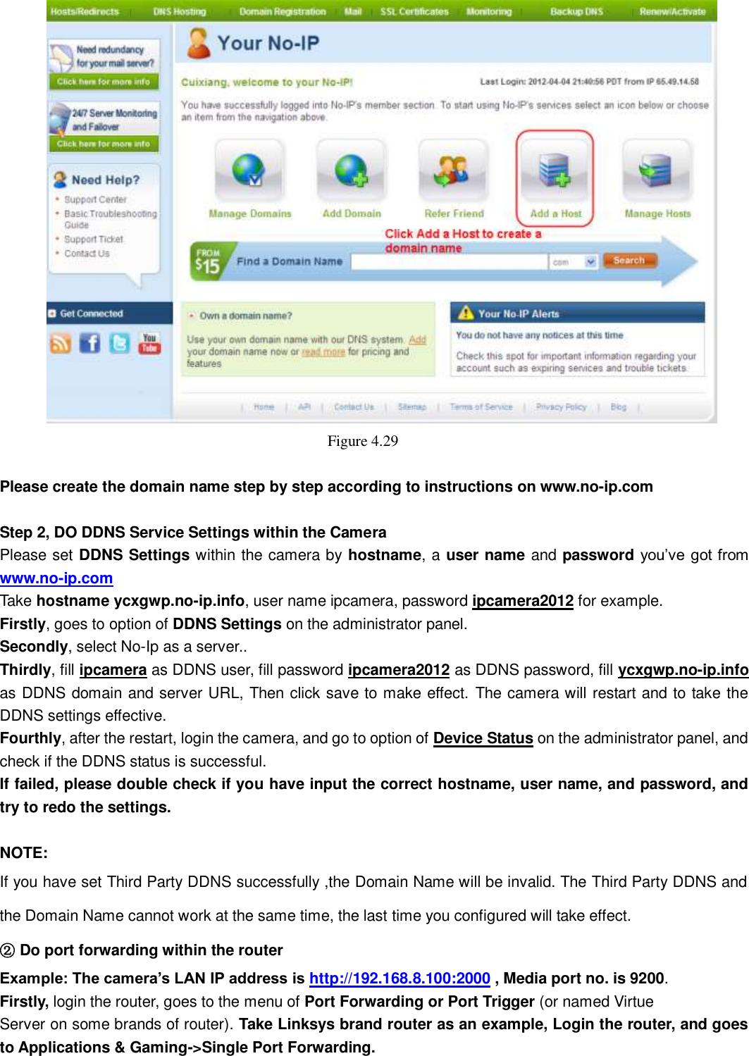                                                        45   45     Figure 4.29    Please create the domain name step by step according to instructions on www.no-ip.com    Step 2, DO DDNS Service Settings within the Camera Please set DDNS Settings within the camera by hostname, a user name and password you&rsquo;ve got from www.no-ip.com Take hostname ycxgwp.no-ip.info, user name ipcamera, password ipcamera2012 for example. Firstly, goes to option of DDNS Settings on the administrator panel. Secondly, select No-Ip as a server.. Thirdly, fill ipcamera as DDNS user, fill password ipcamera2012 as DDNS password, fill ycxgwp.no-ip.info as DDNS domain and server URL, Then click save to make effect. The camera will restart and to take the DDNS settings effective. Fourthly, after the restart, login the camera, and go to option of Device Status on the administrator panel, and check if the DDNS status is successful.   If failed, please double check if you have input the correct hostname, user name, and password, and try to redo the settings.  NOTE: If you have set Third Party DDNS successfully ,the Domain Name will be invalid. The Third Party DDNS and the Domain Name cannot work at the same time, the last time you configured will take effect. ② Do port forwarding within the router   Example: The camera&rsquo;s LAN IP address is http://192.168.8.100:2000 , Media port no. is 9200.   Firstly, login the router, goes to the menu of Port Forwarding or Port Trigger (or named Virtue Server on some brands of router). Take Linksys brand router as an example, Login the router, and goes to Applications &amp; Gaming->Single Port Forwarding. 