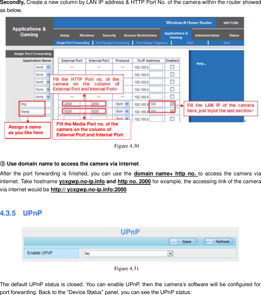                                                        46   46 Secondly, Create a new column by LAN IP address &amp; HTTP Port No. of the camera within the router showed as below.    Figure 4.30    ③ Use domain name to access the camera via internet   After  the port forwarding  is finished,  you can use  the  domain name+ http  no.  to access  the camera via internet. Take hostname ycxgwp.no-ip.info and http no. 2000 for example, the accessing link of the camera via internet would be http:// ycxgwp.no-ip.info:2000  4.3.5  UPnP  Figure 4.31      The default UPnP status is closed. You can enable UPnP, then the camera&rsquo;s software will be configured for port forwarding. Back to the &ldquo;Device Status&rdquo; panel, you can see the UPnP status:  Assign a name as you like here Fill the Media Port no. of the camera on the column of External Port and Internal Port 