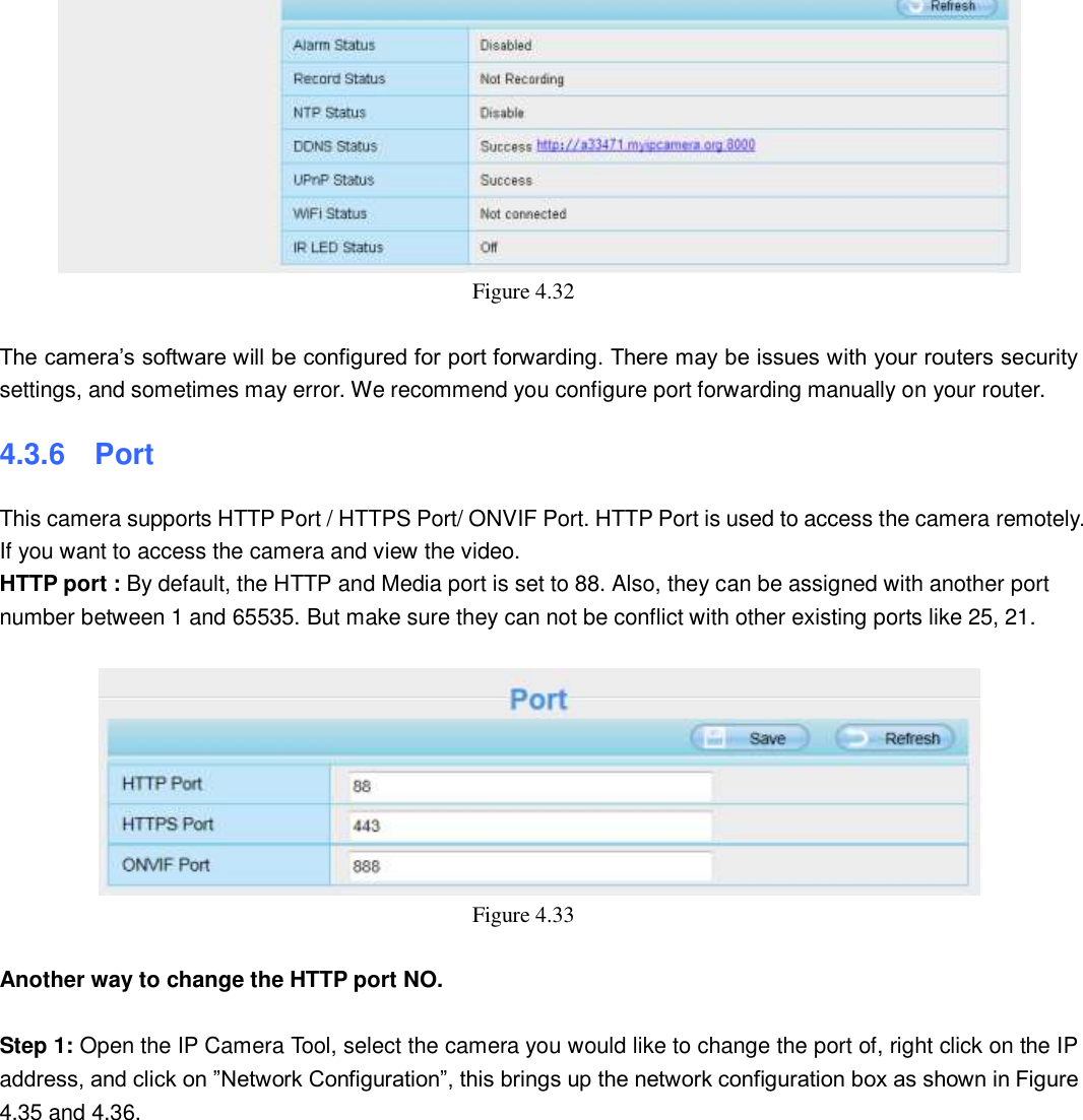                                                        47   47  Figure 4.32      The camera&rsquo;s software will be configured for port forwarding. There may be issues with your routers security settings, and sometimes may error. We recommend you configure port forwarding manually on your router. 4.3.6  Port This camera supports HTTP Port / HTTPS Port/ ONVIF Port. HTTP Port is used to access the camera remotely.   If you want to access the camera and view the video. HTTP port : By default, the HTTP and Media port is set to 88. Also, they can be assigned with another port number between 1 and 65535. But make sure they can not be conflict with other existing ports like 25, 21.   Figure 4.33    Another way to change the HTTP port NO.  Step 1: Open the IP Camera Tool, select the camera you would like to change the port of, right click on the IP address, and click on &rdquo;Network Configuration&rdquo;, this brings up the network configuration box as shown in Figure 4.35 and 4.36. 