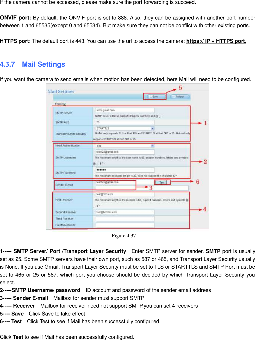                                                       49   49 If the camera cannot be accessed, please make sure the port forwarding is succeed.  ONVIF port: By default, the ONVIF port is set to 888. Also, they can be assigned with another port number between 1 and 65535(except 0 and 65534). But make sure they can not be conflict with other existing ports.  HTTPS port: The default port is 443. You can use the url to access the camera: https:// IP + HTTPS port.  4.3.7    Mail Settings If you want the camera to send emails when motion has been detected, here Mail will need to be configured.  Figure 4.37    1----- SMTP Server/ Port /Transport Layer Security  Enter SMTP server for sender. SMTP port is usually set as 25. Some SMTP servers have their own port, such as 587 or 465, and Transport Layer Security usually is None. If you use Gmail, Transport Layer Security must be set to TLS or STARTTLS and SMTP Port must be set to 465 or 25 or 587, which port you choose should be decided by which Transport Layer Security you select. 2-----SMTP Username/ password    ID account and password of the sender email address 3----- Sender E-mail    Mailbox for sender must support SMTP 4----- Receiver  Mailbox for receiver need not support SMTP,you can set 4 receivers     5---- Save  Click Save to take effect 6---- Test  Click Test to see if Mail has been successfully configured.  Click Test to see if Mail has been successfully configured.   